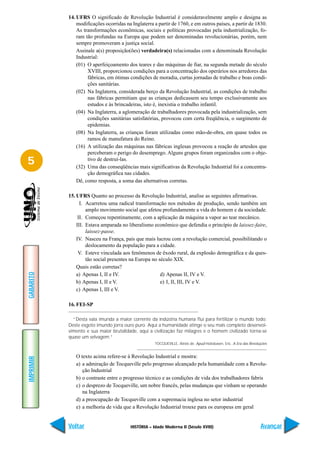 14. UFRS O significado de Revolução Industrial é consideravelmente amplo e designa as
               modificações ocorridas na Inglaterra a partir de 1760, e em outros países, a partir de 1830.
               As transformações econômicas, sociais e políticas provocadas pela industrialização, fo-
               ram tão profundas na Europa que podem ser denominadas revolucionárias, porém, nem
               sempre promoveram a justiça social.
               Assinale a(s) proposição(ões) verdadeira(s) relacionadas com a denominada Revolução
               Industrial:
               (01) O aperfeiçoamento dos teares e das máquinas de fiar, na segunda metade do século
                    XVIII, proporcionou condições para a concentração dos operários nos arredores das
                    fábricas, em ótimas condições de moradia, curtas jornadas de trabalho e boas condi-
                    ções sanitárias.
               (02) Na Inglaterra, considerada berço da Revolução Industrial, as condições de trabalho
                    nas fábricas permitiam que as crianças dedicassem seu tempo exclusivamente aos
                    estudos e às brincadeiras, isto é, inexistia o trabalho infantil.
               (04) Na Inglaterra, a aglomeração de trabalhadores provocada pela industrialização, sem
                    condições sanitárias satisfatórias, provocou com certa freqüência, o surgimento de
                    epidemias.
               (08) Na Inglaterra, as crianças foram utilizadas como mão-de-obra, em quase todos os
                    ramos de manufatura do Reino.
               (16) A utilização das máquinas nas fábricas inglesas provocou a reação de artesãos que
                    perceberam o perigo do desemprego. Alguns grupos foram organizados com o obje-
5                   tivo de destruí-las.
               (32) Uma das conseqüências mais significativas da Revolução Industrial foi a concentra-
                    ção demográfica nas cidades.
               Dê, como resposta, a soma das alternativas corretas.

           15. UFRS Quanto ao processo da Revolução Industrial, analise as seguintes afirmativas.
                 I. Acarretou uma radical transformação nos métodos de produção, sendo também um
                    amplo movimento social que afetou profundamente a vida do homem e da sociedade.
                II. Começou repentinamente, com a aplicação da máquina a vapor ao tear mecânico.
               III. Estava amparada no liberalismo econômico que defendia o princípio de laissez-faire,
                    laissez-passe.
               IV. Nasceu na França, país que mais lucrou com a revolução comercial, possibilitando o
                    deslocamento da população para a cidade.
                V. Esteve vinculada aos fenômenos de êxodo rural, da explosão demográfica e da ques-
                    tão social presentes na Europa no século XIX.
               Quais estão corretas?
GABARITO




               a) Apenas I, II e IV.                   d) Apenas II, IV e V.
               b) Apenas I, II e V.                    e) I, II, III, IV e V.
               c) Apenas I, III e V.

           16. FEI-SP

             “Desta vala imunda a maior corrente da indústria humana flui para fertilizar o mundo todo.
           Deste esgoto imundo jorra ouro puro. Aqui a humanidade atinge o seu mais completo desenvol-
           vimento e sua maior brutalidade, aqui a civilização faz milagres e o homem civilizado torna-se
           quase um selvagem.”
                                                     TOCQUEVILLE, Aléxis de. Apud Hobsbawn, Eric. A Era das Revoluções


              O texto acima refere-se à Revolução Industrial e mostra:
IMPRIMIR




              a) a admiração de Tocqueville pelo progresso alcançado pela humanidade com a Revolu-
                 ção Industrial
              b) o contraste entre o progresso técnico e as condições de vida dos trabalhadores fabris
              c) o desprezo de Tocqueville, um nobre francês, pelas mudanças que vinham se operando
                 na Inglaterra
              d) a preocupação de Tocqueville com a supremacia inglesa no setor industrial
              e) a melhoria de vida que a Revolução Industrial trouxe para os europeus em geral


           Voltar                        HISTÓRIA – Idade Moderna II (Século XVIII)                               Avançar
 