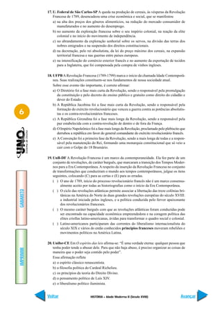17. U. Federal de São Carlos-SP A queda na produção de cereais, às vésperas da Revolução
               Francesa de 1789, desencadeou uma crise econômica e social, que se manifestou
               a) na alta dos preços dos gêneros alimentícios, na redução do mercado consumidor de
                  manufaturados e no aumento do desemprego.
               b) no aumento da exploração francesa sobre o seu império colonial, na reação da elite
                  colonial e no início do movimento de independência.
               c) no abrandamento da exploração senhorial sobre os servos, na divisão das terras dos
                  nobres emigrados e na suspensão dos direitos constitucionais.
               d) na decretação, pelo rei absolutista, da lei do preço máximo dos cereais, na expansão
                  territorial francesa e nas guerras entre países europeus.
               e) na intensificação do comércio exterior francês e no aumento da exportação de tecidos
                  para a Inglaterra, que foi compensada pela compra de vinhos ingleses.

           18. UFPB A Revolução Francesa (1789-1799) marca o início da chamada Idade Contemporâ-
               nea. Suas realizações constituem-se nos fundamentos de nossa sociedade atual.
               Sobre esse evento tão importante, é correto afirmar:
               a) O Diretório foi a fase mais curta da Revolução, sendo o responsável pela promulgação
                  da constituição e pelo decreto do ensino público e gratuito como direito do cidadão e
                  dever do Estado.
               b) A República Jacobina foi a fase mais curta da Revolução, sendo a responsável pela
                  formação do exército revolucionário que venceu a guerra contra as potências absolutis-
6                 tas e os contra-revolucionários franceses.
               c) A República Girondina foi a fase mais longa da Revolução, sendo a responsável pela
                  paz estabelecida com a contra-revolução de dentro e de fora da França.
               d) O Império Napoleônico foi a fase mais longa da Revolução, proclamado pelo plebiscito que
                  derrubou a república em favor do general comandante do exército revolucionário francês.
               e) A Convenção foi a primeira fase da Revolução, sendo a mais longa de todas e a respon-
                  sável pela manutenção do Rei, formando uma monarquia constitucional que só veio a
                  cair com o Golpe do 18 Brumário.

           19. UnB-DF A Revolução Francesa é um marco da contemporaneidade. Ela fez parte de um
               conjunto de revoluções, de caráter burguês, que marcaram a transição dos Tempos Moder-
               nos para a Era Contemporânea. A respeito da inserção da Revolução Francesa no conjunto
               de transformações que conduziram o mundo aos tempos contemporâneos, julgue os itens
               seguintes, colocando (C) para as certas e (E) para as erradas.
               ( ) O ano de 1789, início do processo revolucionário francês não é um marco consensu-
                    almente aceito por todas as historiografias como o início da Era Contemporânea.
GABARITO




               ( ) O ciclo das revoluções atlânticas permite associar a libertação das treze colônias bri-
                    tânicas na América do Norte às duas grandes revoluções européias do século XVIII:
                    a industrial iniciada pelos ingleses, e a política conduzida pelo fervor apaixonante
                    dos revolucionários franceses.
               ( ) O mesmo caráter burguês com que as revoluções atlânticas foram conduzidas pode
                    ser encontrado na capacidade econômica empreendedora e na coragem política das
                    elites criollas latino-americanas, ávidas para transformar o quadro social e colonial.
               ( ) Latino-americanos participaram das correntes do liberalismo internacionalista do
                    século XIX e vários do então conhecidos princípios franceses moveram rebeliões e
                    movimentos políticos na América Latina.

           20. Unifor-CE Em O espírito das leis afirma-se: “É uma verdade eterna: qualquer pessoa que
               tenha poder tende a abusar dele. Para que não haja abuso, é preciso organizar as coisas de
IMPRIMIR




               maneira que o poder seja contido pelo poder”.
               Essa afirmação reflete
               a) o espírito clássico renascentista.
               b) a filosofia política do Cardeal Richelieu.
               c) os princípios da teoria do Direito Divino.
               d) o pensamento político de Luís XIV.
               e) o liberalismo político iluminista.


           Voltar                       HISTÓRIA – Idade Moderna II (Século XVIII)                     Avançar
 