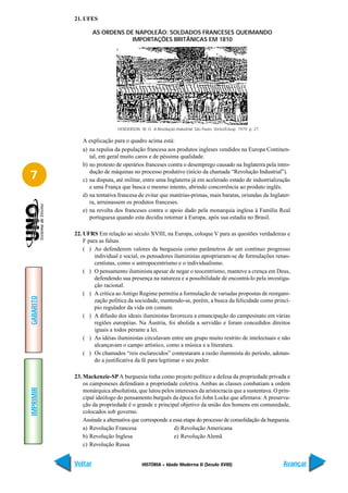 21. UFES

                    AS ORDENS DE NAPOLEÃO: SOLDADOS FRANCESES QUEIMANDO
                                IMPORTAÇÕES BRITÂNICAS EM 1810




                              HENDERSON, W. O. A Revolução Industrial. São Paulo: Verbo/Edusp. 1979. p. 27.

              A explicação para o quadro acima está:
              a) na repulsa da população francesa aos produtos ingleses vendidos na Europa Continen-
                 tal, em geral muito caros e de péssima qualidade.
              b) no protesto de operários franceses contra o desemprego causado na Inglaterra pela intro-

7                dução de máquinas no processo produtivo (início da chamada “Revolução Industrial”).
              c) na disputa, até militar, entre uma Inglaterra já em acelerado estado de industrialização
                 e uma França que busca o mesmo intento, abrindo concorrência ao produto inglês.
              d) na tentativa francesa de evitar que matérias-primas, mais baratas, oriundas da Inglater-
                 ra, arruinassem os produtos franceses.
              e) na revolta dos franceses contra o apoio dado pela monarquia inglesa à Família Real
                 portuguesa quando esta decidiu retornar à Europa, após sua estadia no Brasil.

           22. UFRS Em relação ao século XVIII, na Europa, coloque V para as questões verdadeiras e
               F para as falsas.
               ( ) Ao defenderem valores da burguesia como parâmetros de um contínuo progresso
                    individual e social, os pensadores iluministas apropriaram-se de formulações renas-
                    centistas, como o antropocentrismo e o individualismo.
               ( ) O pensamento iluminista apesar de negar o teocentrismo, manteve a crença em Deus,
                    defendendo sua presença na natureza e a possibilidade de encontrá-lo pela investiga-
                    ção racional.
               ( ) A crítica ao Antigo Regime permitiu a formulação de variadas propostas de reorgani-
GABARITO




                    zação política da sociedade, mantendo-se, porém, a busca da felicidade como princí-
                    pio regulador da vida em comum.
               ( ) A difusão dos ideais iluministas favoreceu a emancipação do campesinato em várias
                    regiões européias. Na Áustria, foi abolida a servidão e foram concedidos direitos
                    iguais a todos perante a lei.
               ( ) As idéias iluministas circulavam entre um grupo muito restrito de intelectuais e não
                    alcançavam o campo artístico, como a música e a literatura.
               ( ) Os chamados “reis esclarecidos” contestaram a razão iluminista do período, adotan-
                    do a justificativa da fé para legitimar o seu poder.

           23. Mackenzie-SP A burguesia tinha como projeto político a defesa da propriedade privada e
               os camponeses defendiam a propriedade coletiva. Ambas as classes combatiam a ordem
IMPRIMIR




               monárquica absolutista, que lutou pelos interesses da aristocracia que a sustentava. O prin-
               cipal ideólogo do pensamento burguês da época foi John Locke que afirmava: A preserva-
               ção da propriedade é o grande e principal objetivo da união dos homens em comunidade,
               colocados sob governo.
               Assinale a alternativa que corresponde a essa etapa do processo de consolidação da burguesia.
               a) Revolução Francesa                     d) Revolução Americana
               b) Revolução Inglesa                     e) Revolução Alemã
               c) Revolução Russa


           Voltar                          HISTÓRIA – Idade Moderna II (Século XVIII)                         Avançar
 