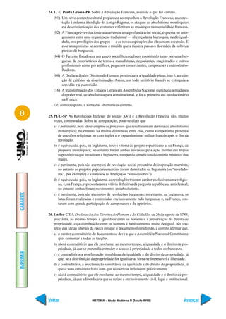 24. U. E. Ponta Grossa-PR Sobre a Revolução Francesa, assinale o que for correto.
               (01) Um novo contexto cultural preparou e acompanhou a Revolução Francesa; a contes-
                    tação à ordem e à tradição do Antigo Regime, os ataques ao absolutismo monárquico
                    e a descristianização dos costumes refletiram as mudanças na mentalidade francesa.
               (02) A França pré-revolucionária atravessou uma profunda crise social, expressa no anta-
                    gonismo entre uma organização tradicional — alicerçada na hierarquia, na desigual-
                    dade, nos privilégios dos grupos — e as novas aspirações das classes em ascensão. E
                    esse antagonismo se acentuou à medida que a riqueza passava das mãos da nobreza
                    para as da burguesia.
               (04) O Terceiro Estado era um grupo social heterogêneo, constituído tanto por uma bur-
                    guesia de proprietários de terras e manufaturas, negociantes, magistrados e outros
                    profissionais como por artífices, pequenos comerciantes, camponeses e outros traba-
                    lhadores.
               (08) A Declaração dos Direitos do Homem preconizava a igualdade plena, isto é, a extin-
                    ção de critérios de discriminação. Assim, em todo território francês se extinguia a
                    servidão e a escravidão.
               (16) A transformação dos Estados Gerais em Assembléia Nacional significou a mudança
                    do poder real, de absolutista para constitucional, e foi o primeiro ato revolucionário
                    na França.
               Dê, como resposta, a soma das alternativas corretas.

8          25. PUC-SP As Revoluções Inglesas do século XVII e a Revolução Francesa são, muitas
               vezes, comparadas. Sobre tal comparação, pode-se dizer que
               a) é pertinente, pois são exemplos de processos que resultaram em derrota do absolutismo
                  monárquico; no entanto, há muitas diferenças entre elas, como a importante presença
                  de questões religiosas no caso inglês e o expansionismo militar francês após o fim da
                  revolução.
               b) é equivocada, pois, na Inglaterra, houve vitória do projeto republicano e, na França, da
                  proposta monárquica; no entanto foram ambas iniciadas pela ação militar das tropas
                  napoleônicas que invadiram a Inglaterra, rompendo o tradicional domínio britânico dos
                  mares.
               c) é pertinente, pois são exemplos de revolução social proletária de inspiração marxista;
                  no entanto os projetos populares radicais foram derrotados na Inglaterra (os “nivelado-
                  res”, por exemplo) e vitoriosos na França (os “sans-culottes”).
               d) é equivocada, pois, na Inglaterra, as revoluções tiveram caráter exclusivamente religio-
                  so, e, na França, representaram a vitória definitiva da proposta republicana anticlerical;
                  no entanto ambas foram movimentos antiabsolutistas.
GABARITO




               e) é pertinente, pois são exemplos de revoluções burguesas; no entanto, na Inglaterra, as
                  lutas foram realizadas e controladas exclusivamente pela burguesia, e, na França, con-
                  taram com grande participação de camponeses e de operários.

           26. Unifor-CE A Declaração dos Direitos do Homem e do Cidadão, de 26 de agosto de 1789,
               proclama, ao mesmo tempo, a igualdade entre os homens e a preservação do direito de
               propriedade, cuja distribuição entre os homens é habitualmente muito desigual. No con-
               texto das idéias liberais da época em que o documento foi redigido, é correto afirmar que,
               a) o caráter contraditório do documento se deve a que a Assembléia Nacional Constituinte
                  quis contentar a todas as facções.
               b) não é contraditório que ele proclame, ao mesmo tempo, a igualdade e o direito de pro-
                  priedade, já que se pretendia estender o acesso à propriedade a todos os franceses.
IMPRIMIR




               c) é contraditória a proclamação simultânea da igualdade e do direito de propriedade, já
                  que, se a distribuição da propriedade for igualitária, torna-se impossível a liberdade.
               d) é contraditória, a proclamação simultânea da igualdade e do direito de propriedade, já
                  que o voto censitário fazia com que só os ricos influíssem politicamente.
               e) não é contraditório que ele proclame, ao mesmo tempo, a igualdade e o direito de pro-
                  priedade, já que a liberdade a que se refere é exclusivamente civil, legal e institucional.




           Voltar                        HISTÓRIA – Idade Moderna II (Século XVIII)                      Avançar
 