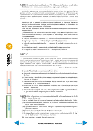 31. UFRS Na sua obra clássica, publicada em 1776, A Riqueza das Nações, o escocês Adam
               Smith descrevia o funcionamento de uma forma de produção de alfinetes:

              “um homem puxa o arame, o outro o endireita, um terceiro o corta, um quarto o afia, um
           quinto o esmerilha na outra extremidade para a colocação da cabeça; para se fabricar a cabeça
           são necessárias duas ou três operações distintas; a colocação da cabeça é muito interessante, e o
           polimento final dos alfinetes também; até a sua colocação no papel constitui, em si mesma, uma
           atividade…”


              Smith dizia que 10 homens, dividindo o trabalho, produziam ao fim de um dia 48 mil
              alfinetes. Se a produção fosse artesanal, um homem produziria apenas 20 alfinetes por dia
              e os dez homens juntos somente 200 alfinetes.
              Com base nas informações acima, assinale a alternativa que responde corretamente às
              questões abaixo.
              Que forma histórica do trabalho está sendo descrita por Smith? Quais as principais conse-
              qüências econômicas dessa nova forma de produção, defendida por Smith como real avan-
              ço para a sociedade?
              a) a divisão manufatureira do trabalho — o aumento da produção e a liberdade de comércio
              b) a produção artesanal — a industrialização e a liberdade de comércio
              c) a divisão manufatureira do trabalho — o aumento da produção e o monopólio do co-
                 mércio
10            d) a produção artesanal — o aumento da produção e a liberdade de comércio
              e) a cooperação fabril — a industrialização e o monopólio do comércio

           32. FGV-SP

             “Quem, portanto, ousaria dizer que o Terceiro Estado não tem em si tudo o que é necessário
           para formar uma nação completa? Ele é o homem forte e robusto que tem um dos braços ainda
           acorrentado. Se suprimíssemos a ordem privilegiada, a nação não seria algo de menos e sim
           alguma coisa mais. Assim, o que é o Terceiro Estado? Tudo, mas um tudo livre e florescente. Nada
           pode caminhar sem ele, tudo iria infinitamente melhor sem os outros.”
                                                                             SIEYÈS, E. J. Qu’est-ce que le Triers Êtat.


              O texto do Abade Sieyès nos remete a uma leitura da/do:
              a) sistema de estamentos na França pré-revolucionária, privilegiando o papel realizador
                 do clero;
              b) França durante o período do Terror, quando Robespierre orienta os jacobinos à execu-
GABARITO




                 ção total do alto clero;
              c) condição do Terceiro Estado, de não apenas desejar construir uma nação, mas, funda-
                 mentalmente, de ser efetivamente a nação;
              d) necessidade de acordos entre os diferentes estamentos para a construção de uma nação
                 próspera e republicana;
              e) Terceiro Estado, composto pelo baixo clero, e representando 98% da população france-
                 sa, que buscava dar fim aos privilégios dos demais estamentos.

           33. UFMS Sobre o Iluminismo, movimento cultural difundido na Europa Ocidental do século
               XVIII, é correto afirmar que:
               (01) foi resultado direto da Revolução Francesa e da Independência dos Estados Unidos.
               (02) se desenvolveu sobre bases estruturais de sociedades em transição do modo de pro-
IMPRIMIR




                    dução feudal para o capitalista.
               (04) apoiados na filosofia renascentista, Portugal e Espanha reconquistaram suas princi-
                    pais áreas coloniais.
               (08) também foi chamado de Filosofia das Luzes ou Ilustração.
               (16) se expandiu nos países protestantes por contrapor-se ao predomínio absoluto do dog-
                    ma da fé e favorecer o livre exame das Escrituras.
               Dê, como resposta, a soma das alternativas corretas.


           Voltar                        HISTÓRIA – Idade Moderna II (Século XVIII)                                Avançar
 