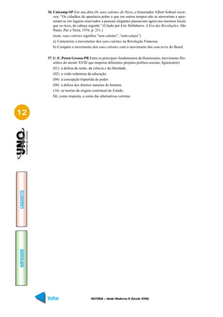 36. Unicamp-SP Em sua obra Os sans-culottes de Paris, o historiador Albert Soboul escre-
               veu: “Os cidadãos de aparência pobre e que em outros tempos não se atreveriam a apre-
               sentar-se em lugares reservados a pessoas elegantes passeavam agora nos mesmos locais
               que os ricos, de cabeça erguida.” (Citado por Eric Hobsbawn, A Era das Revoluções, São
               Paulo, Paz e Terra, 1976, p. 231.)
               (nota: sans-culottes significa “sem culotes”, “sem-calças”)
               a) Caracterize o movimetno dos sans-culottes na Revolução Francesa.
               b) Compare o movimento dos sans-culottes com o movimento dos sem-terra do Brasil.

           37. U. E. Ponta Grossa-PR Entre os principais fundamentos do Iluminismo, movimento filo-
               sófico do século XVIII que inspirou diferentes projetos político-sociais, figurava(m):
               (01) a defesa da razão, da ciência e da liberdade.
               (02) a visão redentora da educação.
               (04) a concepção tripartida de poder.
               (08) a defesa dos direitos naturais do homem.
               (16) as teorias da origem contratual do Estado.
               Dê, como resposta, a soma das alternativas corretas.



12
GABARITO
IMPRIMIR




           Voltar                      HISTÓRIA – Idade Moderna II (Século XVIII)                 Avançar
 