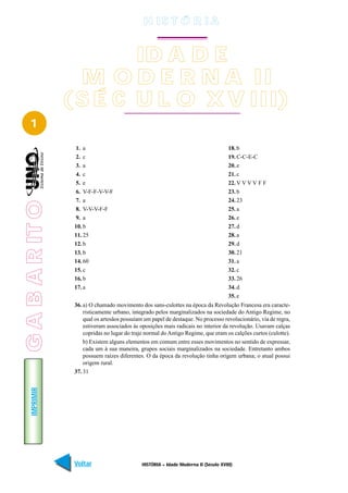 H IS T Ó R I A


                         ID A D E
                   M O D E R N A II
                 ( S É C U L O X V III)
   1
                  1. a                                                                 18. b
                  2. c                                                                 19. C-C-E-C
                  3. a                                                                 20. e
                  4. c                                                                 21. c
                  5. e                                                                 22. V V V V F F
                  6. V-F-F-V-V-F                                                       23. b
                  7. a                                                                 24. 23
G A B A R IT O




                  8. V-V-V-F-F                                                         25. a
                  9. a                                                                 26. e
                  10. b                                                                27. d
                  11. 25                                                               28. a
                  12. b                                                                29. d
                  13. b                                                                30. 21
                  14. 60                                                               31. a
                  15. c                                                                32. c
                  16. b                                                                33. 26
                  17. a                                                                34. d
                                                                                       35. e
                  36. a) O chamado movimento dos sans-culottes na época da Revolução Francesa era caracte-
                      risticamente urbano, integrado pelos marginalizados na sociedade do Antigo Regime, no
                      qual os artesãos possuíam um papel de destaque. No processo revolucionário, via de regra,
                      estiveram associados às oposições mais radicais no interior da revolução. Usavam calças
                      copridas no lugar do traje normal do Antigo Regime, que eram os calções curtos (culotte).
                      b) Existem alguns elementos em comum entre esses movimentos no sentido de expressar,
                      cada um à sua maneira, grupos sociais marginalizados na sociedade. Entretanto ambos
                      possuem raízes diferentes. O da época da revolução tinha origem urbana; o atual possui
                      origem rural.
                  37. 31
    IMPRIMIR




                  Voltar                       HISTÓRIA – Idade Moderna II (Século XVIII)                   Avançar
 