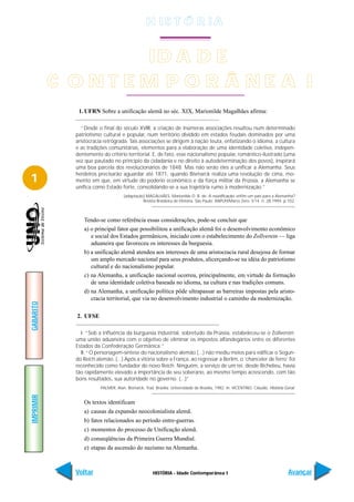 H IS T Ó R I A


                  ID A D E
           C ONT EM P O R Â NE A I
              1. UFRN Sobre a unificação alemã no séc. XIX, Marionilde Magalhães afirma:

                “Desde o final do século XVIII, a criação de inúmeras associações resultou num determinado
             patriotismo cultural e popular, num território dividido em estados feudais dominados por uma
             aristocracia retrógrada. Tais associações se dirigem à nação teuta, enfatizando o idioma, a cultura
             e as tradições comunitárias, elementos para a elaboração de uma identidade coletiva, indepen-
             dentemente do critério territorial. E, de fato, esse nacionalismo popular, romântico-ilustrado (uma
             vez que pautado no princípio da cidadania e no direito à autodeterminação dos povos), inspirará
             uma boa parcela dos revolucionários de 1848. Mas não serão eles a unificar a Alemanha. Seus
             herdeiros precisarão aguardar até 1871, quando Bismarck realiza uma revolução de cima, mo-
1            mento em que, em virtude do poderio econômico e da força militar da Prússia, a Alemanha se
             unifica como Estado forte, consolidando-se a sua trajetória rumo à modernização.”
                                     [adaptação] MAGALHÃES, Marionilde D. B. de. A reunificação: enfim um país para a Alemanha?
                                               Revista Brasileira de Históría. São Paulo: ANPUH/Marco Zero. V.14. n. 28.1994. p.102.



                Tendo-se como referência essas considerações, pode-se concluir que
                a) o principal fator que possibilitou a unificação alemã foi o desenvolvimento econômico
                   e social dos Estados germânicos, iniciado com o estabelecimento do Zollverein — liga
                   aduaneira que favoreceu os interesses da burguesia.
                b) a unificação alemã atendeu aos interesses de uma aristocracia rural desejosa de formar
                   um amplo mercado nacional para seus produtos, alicerçando-se na idéia do patriotismo
                   cultural e do nacionalismo popular.
                c) na Alemanha, a unificação nacional ocorreu, principalmente, em virtude da formação
                   de uma identidade coletiva baseada no idioma, na cultura e nas tradições comuns.
                d) na Alemanha, a unificação política pôde ultrapassar as barreiras impostas pela aristo-
                   cracia territorial, que via no desenvolvimento industrial o caminho da modernização.
GABARITO




             2. UFSE

               I. “Sob a influência da burguesia industrial, sobretudo da Prússia, estabeleceu-se o Zollverein;
             uma união aduaneira com o objetivo de eliminar os impostos alfandegários entre os diferentes
             Estados da Confederação Germânica.”
               II. “O personagem-síntese do nacionalismo alemão (...) não mediu meios para edificar o Segun-
             do Reich alemão. (...) Após a vitória sobre a França, ao regressar a Berlim, o ‘chanceler de ferro’ foi
             reconhecido como fundador do novo Reich. Ninguém, a serviço de um rei, desde Richelieu, havia
             tão rapidamente elevado a importância de seu soberano, ao mesmo tempo acrescendo, com tão
             bons resultados, sua autoridade no governo. (...)”
                        PALMER, Alan. Bismarck, Trad. Brasília: Universidade de Brasília, 1982. In: VICENTINO, Cláudio. História Geral.
IMPRIMIR




                Os textos identificam
                a) causas da expansão neocolonialista alemã.
                b) fatos relacionados ao período entre-guerras.
                c) momentos do processo de Unificação alemã.
                d) conseqüências da Primeira Guerra Mundial.
                e) etapas da ascensão do nazismo na Alemanha.



             Voltar                                  HISTÓRIA - Idade Contemporânea I                                              Avançar
 