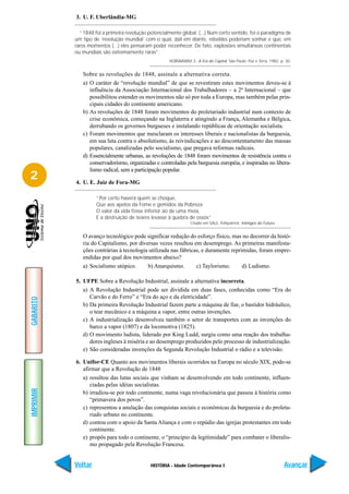 3. U. F. Uberlândia-MG

             “1848 foi a primeira revolução potencialmente global. (...) Num certo sentido, foi o paradigma de
           um tipo de ‘revolução mundial’ com o qual, dali em diante, rebeldes poderiam sonhar e que, em
           raros momentos (...) eles pensaram poder reconhecer. De fato, explosões simultâneas continentais
           ou mundiais são extremamente raras”.
                                                      HOBSBAWM, E. A Era do Capital. São Paulo: Paz e Terra, 1982. p. 30.


              Sobre as revoluções de 1848, assinale a alternativa correta.
              a) O caráter de “revolução mundial” de que se revestiram estes movimentos deveu-se à
                 influência da Associação Internacional dos Trabalhadores – a 2ª Internacional – que
                 possibilitou estender os movimentos não só por toda a Europa, mas também pelas prin-
                 cipais cidades do continente americano.
              b) As revoluções de 1848 foram movimentos do proletariado industrial num contexto de
                 crise econômica, começando na Inglaterra e atingindo a França, Alemanha e Bélgica,
                 derrubando os governos burgueses e instalando repúblicas de orientação socialista.
              c) Foram movimentos que mesclaram os interesses liberais e nacionalistas da burguesia,
                 em sua luta contra o absolutismo, às reivindicações e ao descontentamento das massas
                 populares, canalizadas pelo socialismo, que pregava reformas radicais.
              d) Essencialmente urbanas, as revoluções de 1848 foram movimentos de resistência contra o
                 conservadorismo, organizadas e controladas pela burguesia européia, e inspiradas no libera-
                 lismo radical, sem a participação popular.
2          4. U. E. Juiz de Fora-MG

                    “Por certo haverá quem se choque,
                    Que aos apelos da Fome e gemidos da Pobreza
                    O valor da vida fosse inferior ao de uma meia,
                    E a destruição de teares levasse à quebra de ossos”
                                                                 Citado em SALE, Kirkpatrick. Inimigos do Futuro.


              O avanço tecnológico pode significar redução do esforço físico, mas no decorrer da histó-
              ria do Capitalismo, por diversas vezes resultou em desemprego. As primeiras manifesta-
              ções contrárias à tecnologia utilizada nas fábricas, e duramente reprimidas, foram empre-
              endidas por qual dos movimentos abaixo?
              a) Socialismo utópico.      b) Anarquismo.        c) Taylorismo.      d) Ludismo.

           5. UFPE Sobre a Revolução Industrial, assinale a alternativa incorreta.
              a) A Revolução Industrial pode ser dividida em duas fases, conhecidas como “Era do
                 Carvão e do Ferro” e “Era do aço e da eletricidade”.
GABARITO




              b) Da primeira Revolução Industrial fazem parte a máquina de fiar, o bastidor hidráulico,
                 o tear mecânico e a máquina a vapor, entre outras invenções.
              c) A industrialização desenvolveu também o setor de transportes com as invenções do
                 barco a vapor (1807) e da locomotiva (1825).
              d) O movimento ludista, liderado por King Ludd, surgiu como uma reação dos trabalha-
                 dores ingleses à miséria e ao desemprego produzidos pelo processo de industrialização.
              e) São consideradas invenções da Segunda Revolução Industrial o rádio e a televisão.

           6. Unifor-CE Quanto aos movimentos liberais ocorridos na Europa no século XIX, pode-se
              afirmar que a Revolução de 1848
              a) resultou das lutas sociais que vinham se desenvolvendo em todo continente, influen-
                 ciadas pelas idéias socialistas.
IMPRIMIR




              b) irradiou-se por todo continente, numa vaga revolucionária que passou à história como
                 “primavera dos povos”.
              c) representou a anulação das conquistas sociais e econômicas da burguesia e do proleta-
                 riado urbano no continente.
              d) contou com o apoio da Santa Aliança e com o repúdio das igrejas protestantes em todo
                 continente.
              e) propôs para todo o continente, o “princípio da legitimidade” para combater o liberalis-
                 mo propagado pela Revolução Francesa.


           Voltar                            HISTÓRIA - Idade Contemporânea I                                        Avançar
 