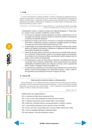 7. UFPR

             “Em nome da Santíssima e Indivisível Trindade e conforme as palavras das Sagradas Escrituras,
           segundo as quais todos os homens devem ter-se como irmãos. Suas Majestades o Imperador da
           Áustria, o Rei da Prússia e o Imperador da Rússia permanecerão unidos por laços de verdadeira e
           indissolúvel fraternidade: considerando-se compatriotas, em toda ocasião e em todo lugar, eles se
           prestarão assistência, ajuda e socorro”.
           Trechos do Art. 1º do Tratado da Santa Aliança (citado por AQUINO, R. S. L. et alii. História das Sociedades: das sociedades
                                                               modernas às sociedades atuais. Rio de Janeiro: Ao Livro Técnico, 1979).


              Considerando o exposto e a respeito da relação entre Napoleão Bonaparte e a “Santa Alian-
              ça”, coloque V para as questões verdadeiras e F para as falsas.
              ( ) No processo da expansão do poder napoleônico na Europa, implantaram-se, em vá-
                   rias regiões do continente, reformas calcadas no modelo nacionalista, sob democráti-
                   ca liderança de Napoleão Bonaparte.
              ( ) Reunidos no Congresso de Viena em 1814-1815, os vencedores de Napoleão preten-
                   diam refazer o mapa político europeu e restabelecer o equilíbrio político no continen-
                   te europeu que existia antes da Revolução Francesa de 1789.
3             ( ) A Santa Aliança foi um tratado idealizado pelo Czar Alexandre I da Rússia, após a derrota
                   definitiva de Napoleão e dos franceses, e destinava-se a implantar um sistema de interven-
                   ção nos países ameaçados por revoluções.
              ( ) Apesar da oposição inglesa, em face de seus interesses nos mercados latino-america-
                   nos, o sistema da “Santa Alicança” reforçou-se nas décadas seguintes, principalmen-
                   te em função da ativa liderança da Rússia, que pretendia impedir qualquer ação dos
                   aliados contra a política da legitimidade.
              ( ) De maneira geral, as ações da “Santa Aliança” afirmavam a ascendência das forças de
                   conservação sobre as forças de transformação. Estas estavam presentes nas reformas
                   introduzidas por Napoleão durante suas conquistas na Europa, como a supressão dos
                   direitos feudais e divulgação da idéia de igualdade civil.
              ( ) A conjuntura pós-napoleônica foi marcada pela ação da burguesia em prol dos ideais
                   liberais e nacionais desencadeados com a Revolução Francesa, e contra a velha or-
                   dem absolutista representada pela Europa do Congresso de Viena.

           8. Unioeste-PR
GABARITO




                                  “Mazzini justifica o direito dos italianos à unificação política

             Somos um povo de 21 a 22 milhões de homens, designado há muito tempo pelo nome italiano,
           encerrado nos limites naturais mais precisos que Deus já traçou – o mar e as montanhas mais altas
           da Europa; e um povo que fala a mesma língua... e que se orgulha do mais grandioso passado
           político, científico e artístico da história européia.”
                                                                                                               ARRUDA, 1988, P. 174


              Podemos dizer que, segundo Mazzini,
              (01) as fronteiras da Itália foram traçadas por Deus.
              (02) o mar e as mais altas montanhas da Europa são limites naturais.
              (04) os italianos representam um povo porque falam a mesma língua.
              (08) a Itália não é unificada devido ao seu passado político, científica e artístico.
IMPRIMIR




              (16) o nome italiano representa um povo que deve tornar-se dividido.
              (32) um povo que fala a mesma língua tem os mesmos limites naturais que a Itália.
              (64) o mar e as montanhas dificultam a unificação italiana.
              Dê, como resposta, a soma das alternativas corretas.




           Voltar                                    HISTÓRIA - Idade Contemporânea I                                              Avançar
 