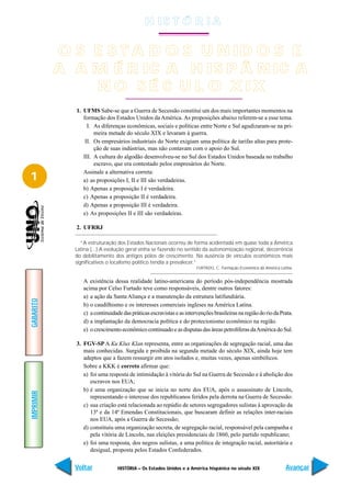 H IS T Ó R I A

           O S E S T A D O S U N ID O S E
           A A M É R IC A H IS P Â N IC A
               N O S É C U L O X IX
             1. UFMS Sabe-se que a Guerra de Secessão constitui um dos mais importantes momentos na
                formação dos Estados Unidos da América. As proposições abaixo referem-se a esse tema.
                  I. As diferenças econômicas, sociais e políticas entre Norte e Sul agudizaram-se na pri-
                     meira metade do século XIX e levaram à guerra.
                 II. Os empresários industriais do Norte exigiam uma política de tarifas altas para prote-
                     ção de suas indústrias, mas não contavam com o apoio do Sul.
                III. A cultura do algodão desenvolveu-se no Sul dos Estados Unidos baseada no trabalho
                     escravo, que era contestado pelos empresários do Norte.
                Assinale a alternativa correta:
1               a) as proposições I, II e III são verdadeiras.
                b) Apenas a proposição I é verdadeira.
                c) Apenas a proposição II é verdadeira.
                d) Apenas a proposição III é verdadeira.
                e) As proposições II e III são verdadeiras.

             2. UFRRJ

                “A estruturação dos Estados Nacionais ocorreu de forma acidentada em quase toda a América
             Latina (...) A evolução geral vinha se fazendo no sentido da autonomização regional, decorrência
             do debilitamento dos antigos pólos de crescimento. Na ausência de vínculos econômicos mais
             significativos o localismo político tendia a prevalecer.”
                                                                     FURTADO, C. Formação Econômica da América Latina.


                A existência dessa realidade latino-americana do período pós-independência mostrada
                acima por Celso Furtado teve como responsáveis, dentre outros fatores:
                a) a ação da Santa Aliança e a manutenção da estrutura latifundiária.
GABARITO




                b) o caudilhismo e os interesses comerciais ingleses na América Latina.
                c) a continuidade das práticas escravistas e as intervenções brasileiras na região do rio da Prata.
                d) a implantação da democracia política e do protecionismo econômico na região.
                e) o crescimento econômico continuado e as disputas das áreas petrolíferas da América do Sul.

             3. FGV-SP A Ku Klux Klan representa, entre as organizações de segregação racial, uma das
                mais conhecidas. Surgida e proibida na segunda metade do século XIX, ainda hoje tem
                adeptos que a fazem ressurgir em atos isolados e, muitas vezes, apenas simbólicos.
                Sobre a KKK é correto afirmar que:
                a) foi uma resposta de intimidação à vitória do Sul na Guerra de Secessão e à abolição dos
                   escravos nos EUA;
                b) é uma organização que se inicia no norte dos EUA, após o assassinato de Lincoln,
IMPRIMIR




                   representando o interesse dos republicanos feridos pela derrota na Guerra de Secessão:
                c) sua criação está relacionada ao repúdio de setores segregadores sulistas à aprovação da
                   13ª e da 14ª Emendas Constitucionais, que buscaram definir as relações inter-raciais
                   nos EUA, após a Guerra de Secessão;
                d) constituiu uma organização secreta, de segregação racial, responsável pela campanha e
                   pela vitória de Lincoln, nas eleições presidenciais de 1860, pelo partido republicano;
                e) foi uma resposta, dos negros sulistas, a uma política de integração racial, autoritária e
                   desigual, proposta pelos Estados Confederados.


             Voltar             HISTÓRIA – Os Estados Unidos e a América hispânica no século XIX                  Avançar
 