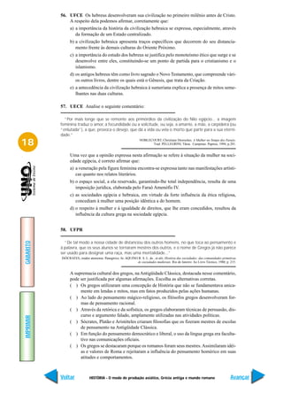 56. UFCE Os hebreus desenvolveram sua civilização no primeiro milênio antes de Cristo.
               A respeito dela podemos afirmar, corretamente que:
                a) a importância da história da civilização hebraica se expressa, especialmente, através
                   da formação de um Estado centralizado.
                b) a civilização hebraica apresenta traços específicos que decorrem do seu distancia-
                   mento frente às demais culturas do Oriente Próximo.
                c) a importância do estudo dos hebreus se justifica pelo monoteísmo ético que surge e se
                   desenvolve entre eles, constituindo-se um ponto de partida para o cristianismo e o
                   islamismo.
                d) os antigos hebreus têm como livro sagrado o Novo Testamento, que compreende vári-
                   os outros livros, dentre os quais está o Gênesis, que trata da Criação.
                e) a antecedência da civilização hebraica à sumeriana explica a presença de mitos seme-
                   lhantes nas duas culturas.

           57. UECE Analise o seguinte comentário:

             “Por mais longe que se remonte aos primórdios da civilização do Nilo egípcio... a imagem
           feminina traduz o amor, a fecundidade ou a solicitude, ou seja, a amante, a mãe, a carpideira (ou
           “enlutada”), a que, provoca o desejo, que dá a vida ou vela o morto que parte para a sua eterni-
           dade.”

18                                                                 NOBLECOURT, Christiane Desroches. A Mulher no Tempo dos Faraós.
                                                                         Trad. PELLEGRINI, Tânia. Campinas: Papirus, 1994, p.201.


                Uma vez que a opinião expressa nesta afirmação se refere à situação da mulher na soci-
                edade egípcia, é correto afirmar que:
                a) a veneração pela figura feminina encontra-se expressa tanto nas manifestações artísti-
                   cas quanto nos relatos literários.
                b) o espaço social, a ela reservado, garantindo-lhe total independência, resulta de uma
                   imposição jurídica, elaborada pelo Faraó Amenófis IV.
                c) as sociedades egípcia e hebraica, em virtude da forte influência da ética religiosa,
                   concediam à mulher uma posição idêntica a do homem.
                d) o respeito à mulher e à igualdade de direitos, que lhe eram concedidos, resultou da
                   influência da cultura grega na sociedade egípcia.


           58. UFPR

             “De tal modo a nossa cidade de distanciou dos outros homens, no que toca ao pensamento e
GABARITO




           à palavra, que os seus alunos se tornaram mestres dos outros, e o nome de Gregos já não parece
           ser usado para designar uma raça, mas uma mentalidade...”
           ISÓCRATES, orador ateniense. Panegírico. In. AQUINO R. S. L. de , et alii. História das sociedades: das comunidades primitivas
                                                              às sociedades medievais. Rio de Janeiro: Ao Livro Técnico, 1980, p. 215.


                A supremacia cultural dos gregos, na Antigüidade Clássica, destacada nesse comentário,
                pode ser justificada por algumas afirmações. Escolha as alternativas corretas.
                ( ) Os gregos utilizaram uma concepção de História que não se fundamentava unica-
                     mente em lendas e mitos, mas em fatos produzidos pelas ações humanas.
                ( ) Ao lado do pensamento mágico-religioso, os filósofos gregos desenvolveram for-
                     mas de pensamento racional.
                ( ) Através da retórica e da sofística, os gregos elaboraram técnicas de persuasão, dis-
                     curso e argumento falado, amplamente utilizadas nas atividades políticas.
IMPRIMIR




                ( ) Sócrates, Platão e Aristóteles criaram filosofias que os fizeram mestres de escolas
                     de pensamento na Antigüidade Clássica.
                ( ) Em função do pensamento democrático e liberal, o uso da língua grega era faculta-
                     tivo nas comunicações oficiais.
                ( ) Os gregos se destacaram porque os romanos foram seus mestres. Assimilaram idéi-
                     as e valores de Roma e rejeitaram a influência do pensamento homérico em suas
                     atitudes e comportamentos.



           Voltar             HISTÓRIA - O modo de produção asiático, Grécia antiga e mundo romano                                   Avançar
 