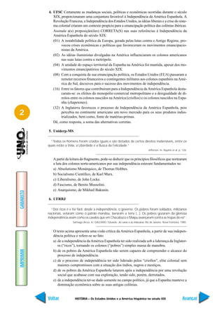 4. UFSC Certamente as mudanças sociais, políticas e econômicas ocorridas durante o século
              XIX, proporcionaram uma conjuntura favorável à Independência da América Espanhola. A
              Revolução Francesa, a Independência dos Estados Unidos, as idéias liberais e a crise do siste-
              ma colonial criaram um contexto propício para a emancipação política das colônias ibéricas.
              Assinale a(s) proposição(ões) CORRETA(S) nas suas referências à Independência da
              América Espanhola do século XIX:
              (01) A instabilidade política da Europa, gerada pelas lutas contra o Antigo Regime, pro-
                   vocou crises econômicas e políticas que favoreceram os movimentos emancipacio-
                   nistas da América.
              (02) As idéias iluministas divulgadas na América influenciaram os colonos americanos
                   nas suas lutas contra a metrópole.
              (04) A unidade do espaço territorial da Espanha na América foi mantida, apesar dos mo-
                   vimentos emancipatórios do século XIX.
              (08) Com a conquista da sua emancipação política, os Estados Unidos (EUA) passaram a
                   remeter recursos financeiros e contingentes militares aos colonos espanhóis na Amé-
                   rica do Sul, decisivos para o sucesso dos movimentos de independência.
              (16) Entre os fatores que contribuíram para a Independência da América Espanhola desta-
                   caram-se: os efeitos do monopólio comercial metropolitano e a desigualdade de di-
                   reitos entre os colonos nascidos na América (criollos) e os colonos nascidos na Espa-
                   nha (chapetones).
              (32) A Inglaterra favoreceu o processo de Independência da América Espanhola, pois
2                  percebia no continente americano um novo mercado para os seus produtos indus-
                   trializados, bem como, fonte de matérias-primas.
              Dê, como resposta, a soma das alternativas corretas.

           5. Uniderp-MS

             “Todos os homens foram criados iguais e são dotados de certos direitos inalienáveis, entre os
           quais estão a Vida, a Liberdade e a Busca da Felicidade.”
                                                                                             Jefferson. In: Aquino et al, p. 126.


              A partir da leitura do fragmento, pode-se deduzir que os princípios filosóficos que nortearam
              a luta dos colonos norte-americanos por sua independência estavam fundamentados no
              a) Absolutismo Monárquico, de Thomas Hobbes.
              b) Socialismo Científico, de Karl Marx.
              c) Liberalismo, de John Locke.
              d) Fascismo, de Benito Mussolini.
              e) Anarquismo, de Mikhail Bakunin.
GABARITO




           6. UFRRJ

             “Dos ricos é e foi fácil, desde a independência, o governo. Os pobres foram soldados, milicianos
           nacionais, votaram como o patrão mandou, lavraram a terra (...). Os pobres gozaram da gloriosa
           independência assim como os cavalos que em Chacabuco e Maipu avançaram contra as tropas do rei”.
                            Santiago Arcos. In: GALEANO, Eduardo. As caras e as máscaras. Rio de Janeiro: Nova Fronteira, 1985.


              O texto acima apresenta uma visão crítica da América Espanhola, a partir de sua indepen-
              dência política e refere-se ao fato
              a) de a independência da América Espanhola ter sido realizada sob a liderança da Inglater-
                 ra (“ricos”), tornando os colonos (“pobres”) simples massa de manobra.
IMPRIMIR




              b) de os pobres da América Espanhola não serem capazes de compreender o alcance do
                 processo de independência.
              c) de o processo de independência ter sido liderado pelos “criollos”, elite colonial sem
                 maiores compromissos com a situação dos índios, negros e mestiços.
              d) de os pobres da América Espanhola lutarem após a independência por uma revolução
                 social que acabasse com sua exploração, tendo sido, porém, derrotados.
              e) de a independência ter-se dado somente no campo político, já que a Espanha manteve a
                 dominação econômica sobre as suas antigas colônias.


           Voltar             HISTÓRIA – Os Estados Unidos e a América hispânica no século XIX                              Avançar
 