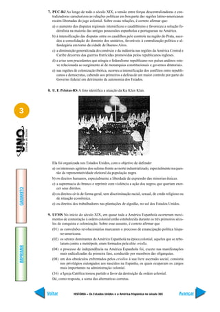 7. PUC-RJ Ao longo de todo o século XIX, a tensão entre forças descentralizadoras e cen-
              tralizadoras caracterizou as relações políticas em boa parte das regiões latino-americanas
              recém-libertadas do jugo colonial. Sobre essas relações, é correto afirmar que:
              a) o aumento das disputas regionais intensificou o caudilhismo e favoreceu a solução fe-
                 deralista na maioria das antigas possessões espanholas e portuguesas na América.
              b) à intensificação das disputas entre os caudilhos pelo controle na região do Prata, suce-
                 deu a consolidação do domínio dos unitários, favoráveis à centralização política e al-
                 fandegária em torno da cidade de Buenos Aires.
              c) a diminuição generalizada do comércio e da indústria nas regiões da América Central e
                 Caribe decorreu das guerras fratricidas promovidas pelos republicanos ingleses.
              d) a crise sem precedentes que atingiu o federalismo republicano nos países andinos este-
                 ve relacionada ao surgimento aí de monarquias constitucionais e governos ditatoriais.
              e) nas regiões de colonização ibérica, ocorreu a intensificação dos conflitos entre republi-
                 canos e democratas, cabendo aos primeiros a defesa de um maior controle por parte do
                 Governo federal em detrimento da autonomia dos Estados.

           8. U. F. Pelotas-RS A foto identifica a atuação da Ku Klux Klan.




3




              Ela foi organizada nos Estados Unidos, com o objetivo de defender
              a) os interesses agrários dos sulistas frente ao norte industrializado, especialmente na ques-
                 tão da representatividade eleitoral da população negra.
              b) os direitos humanos, especialmente a liberdade de expressão das minorias étnicas.
              c) a supremacia do branco e reprimir com violência a ação dos negros que queriam exer-
                 cer seus direitos.
GABARITO




              d) os direitos civis de forma geral, sem discriminação racial, sexual, de credo religioso ou
                 de situação econômica.
              e) os direitos dos trabalhadores nas plantações de algodão, no sul dos Estados Unidos.

           9. UFMS No início do século XIX, em quase toda a América Espanhola ocorreram movi-
              mentos de contestação à ordem colonial então estabelecida durante os três primeiros sécu-
              los de conquista e colonização. Sobre esse assunto, é correto afirmar que
              (01) as convulsões revolucionárias marcaram o processo de emancipação política hispa-
                   no-americana.
              (02) os setores dominantes da América Espanhola na época colonial, aqueles que se rebe-
                   laram contra a metrópole, eram formados pela elite criolla.
IMPRIMIR




              (04) o processo de independência na América Espanhola foi, exceto nas manifestações
                   mais radicalizadas da primeira fase, conduzido por membros das oligarquias.
              (08) um dos obstáculos enfrentados pelos criollos à sua livre ascensão social, consistia
                   nos privilégios outorgados aos nascidos na Espanha, os quais ocupavam os cargos
                   mais importantes na administração colonial.
              (16) a Igreja Católica tomou partido a favor da destruição da ordem colonial.
              Dê, como resposta, a soma das alternativas corretas.



           Voltar            HISTÓRIA – Os Estados Unidos e a América hispânica no século XIX           Avançar
 