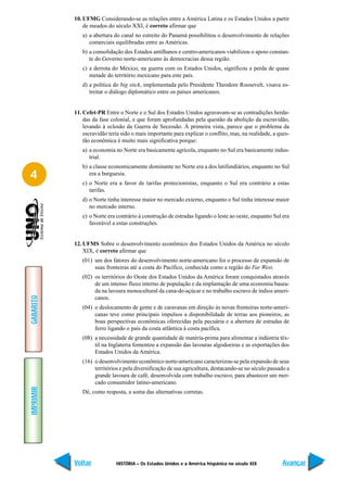 10. UFMG Considerando-se as relações entre a América Latina e os Estados Unidos a partir
               de meados do século XXI, é correto afirmar que
              a) a abertura do canal no estreito do Panamá possibilitou o desenvolvimento de relações
                 comerciais equilibradas entre as Américas.
              b) a consolidação dos Estados antilhanos e centro-americanos viabilizou o apoio constan-
                 te do Governo norte-americano às democracias dessa região.
              c) a derrota do México, na guerra com os Estados Unidos, significou a perda de quase
                 metade do território mexicano para este país.
              d) a política do big stick, implementada pelo Presidente Theodore Roosevelt, visava es-
                 treitar o diálogo diplomático entre os países americanos.


           11. Cefet-PR Entre o Norte e o Sul dos Estados Unidos agravavam-se as contradições herda-
               das da fase colonial, e que foram aprofundadas pela questão da abolição da escravidão,
               levando à eclosão da Guerra de Secessão. À primeira vista, parece que o problema da
               escravidão teria sido o mais importante para explicar o conflito, mas, na realidade, a ques-
               tão econômica é muito mais significativa porque:
              a) a economia no Norte era basicamente agrícola, enquanto no Sul era basicamente indus-
                 trial.
              b) a classe economicamente dominante no Norte era a dos latifundiários, enquanto no Sul
4                era a burguesia.
              c) o Norte era a favor de tarifas protecionistas, enquanto o Sul era contrário a estas
                 tarifas.
              d) o Norte tinha interesse maior no mercado externo, enquanto o Sul tinha interesse maior
                 no mercado interno.
              e) o Norte era contrário à construção de estradas ligando o leste ao oeste, enquanto Sul era
                 favorável a estas construções.


           12. UFMS Sobre o desenvolvimento econômico dos Estados Unidos da América no século
               XIX, é correto afirmar que
              (01) um dos fatores do desenvolvimento norte-americano foi o processo de expansão de
                   suas fronteiras até a costa do Pacífico, conhecida como a região do Far West.
              (02) os territórios do Oeste dos Estados Unidos da América foram conquistados através
                   de um intenso fluxo interno de população e da implantação de uma economia basea-
                   da na lavoura monocultural da cana-de-açúcar e no trabalho escravo de índios ameri-
GABARITO




                   canos.
              (04) o deslocamento de gente e de caravanas em direção às novas fronteiras norte-ameri-
                   canas teve como principais impulsos a disponibilidade de terras aos pioneiros, as
                   boas perspectivas econômicas oferecidas pela pecuária e a abertura de estradas de
                   ferro ligando o país da costa atlântica à costa pacífica.
              (08) a necessidade de grande quantidade de matéria-prima para alimentar a indústria têx-
                   til na Inglaterra fomentou a expansão das lavouras algodoeiras e as exportações dos
                   Estados Unidos da América.
              (16) o desenvolvimento econômico norte-americano caracterizou-se pela expansão de seus
                   territórios e pela diversificação de sua agricultura, destacando-se no século passado a
                   grande lavoura de café, desenvolvida com trabalho escravo, para abastecer um mer-
                   cado consumidor latino-americano.
IMPRIMIR




              Dê, como resposta, a soma das alternativas corretas.




           Voltar            HISTÓRIA – Os Estados Unidos e a América hispânica no século XIX          Avançar
 