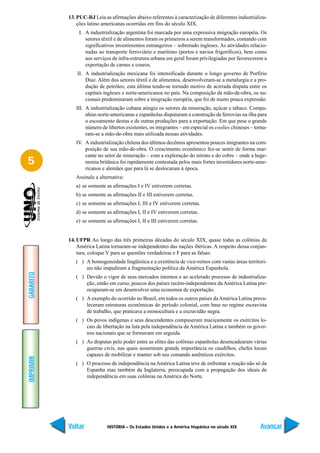 13. PUC-RJ Leia as afirmações abaixo referentes à caracterização de diferentes industrializa-
               ções latino americanas ocorridas em fins do século XIX.
               I. A industrialização argentina foi marcada por uma expressiva imigração européia. Os
                  setores têxtil e de alimentos foram os primeiros a serem transformados, contando com
                  significativos investimentos estrangeiros – sobretudo ingleses. As atividades relacio-
                  nadas ao transporte ferroviário e marítimo (portos e navios frigoríficos), bem como
                  aos serviços de infra-estrutura urbana em geral foram privilegiadas por favorecerem a
                  exportação de carnes e couros.
               II. A industrialização mexicana foi intensificada durante o longo governo de Porfírio
                   Díaz. Além dos setores têxtil e de alimentos, desenvolveram-se a metalurgia e a pro-
                   dução de petróleo, esta última tendo-se tornado motivo de acirrada disputa entre os
                   capitais ingleses e norte-americanos no país. Na composição da mão-de-obra, os na-
                   cionais predominaram sobre a imigração européia, que foi de muito pouca expressão.
              III. A industrialização cubana atingiu os setores da mineração, açúcar e tabaco. Compa-
                   nhias norte-americanas e espanholas disputaram a construção de ferrovias na ilha para
                   o escoamento destas e de outras produções para a exportação. Em que pese o grande
                   número de libertos existentes, os imigrantes – em especial os coolies chineses – torna-
                   ram-se a mão-de-obra mais utilizada nessas atividades.
              IV. A industrialização chilena dos últimos decênios apresentou poucos imigrantes na com-
                  posição de sua mão-de-obra. O crescimento econômico fez-se sentir de forma mar-
                  cante no setor de mineração – com a exploração do nitrato e do cobre – onde a hege-
5                 monia britânica foi rapidamente contestada pelos mais fortes investidores norte-ame-
                  ricanos e alemães que para lá se deslocaram à época.
              Assinale a alternativa:
              a) se somente as afirmações I e IV estiverem corretas.
              b) se somente as afirmações II e III estiverem corretas.
              c) se somente as afirmações I, III e IV estiverem corretas.
              d) se somente as afirmações I, II e IV estiverem corretas.
              e) se somente as afirmações I, II e III estiverem corretas.


           14. UFPR Ao longo das três primeiras décadas do século XIX, quase todas as colônias da
               América Latina tornaram-se independentes das nações ibéricas. A respeito dessa conjun-
               tura, coloque V para as questões verdadeiras e F para as falsas:
              ( ) A homogeneidade lingüística e a existência de vice-reinos com vastas áreas territori-
                  ais não impediram a fragmentação política da América Espanhola.
GABARITO




              ( ) Devido o vigor de seus mercados internos e ao acelerado processo de industrializa-
                  ção, então em curso, poucos dos países recém-independentes da América Latina pre-
                  ocuparam-se em desenvolver uma economia de exportação.
              ( ) A exemplo do ocorrido no Brasil, em todos os outros países da América Latina preva-
                  leceram estruturas econômicas do período colonial, com base no regime escravista
                  de trabalho, que praticava a monocultura e a escravidão negra.
              ( ) Os povos indígenas e seus descendentes compuseram maciçamente os exércitos lo-
                  cais de libertação na luta pela independência da América Latina e também os gover-
                  nos nacionais que se formavam em seguida.
              ( ) As disputas pelo poder entre as elites das colônias espanholas desencadearam várias
                  guerras civis, nas quais assumiram grande importância os caudilhos, chefes locais
                  capazes de mobilizar e manter sob seu comando autênticos exércitos.
IMPRIMIR




              ( ) O processo de independência na América Latina teve de enfrentar a reação não só da
                  Espanha mas também da Inglaterra, preocupada com a propagação dos ideais de
                  independência em suas colônias na América do Norte.




           Voltar            HISTÓRIA – Os Estados Unidos e a América hispânica no século XIX          Avançar
 