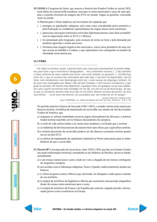 15. UFGO A Conquista do Oeste, que marcou a história dos Estados Unidos no século XIX,
               tema dileto do cinema hollywoodiano, tem para os norte-americanos o peso de uma epo-
               péia e constitui elemento da imagem dos EUA no mundo. Julgue as questões, colocando
               certo ou errado.
               A Marcha para o Oeste implicou um movimento de expansão que
               ( ) protegeu as populações indígenas, pois estas eram consideradas pelos pioneiros e
                    pela Federação as verdadeiras representantes da origem étnica norte-americana.
               ( ) patrocinou anexações territoriais resolvidas diplomaticamente como bem exemplifi-
                    cam as negociações entre os EUA e o México.
               ( ) foi alimentado pela imigração, pela escassez de terras no leste e pela demanda por
                    produtos agrícolas e metais preciosos.
               ( ) formulou uma imagem negativa dos mexicanos, vistos como portadores de uma cul-
                    tura avessa ao trabalho e à ordem, o que representava um contraponto ao modelo de
                    identidade norte-americana.

           16. UFRRJ

             “Em todos os sistemas sociais, é preciso haver uma classe para desempenhar as tarefas indíge-
           nas, para fazer o que é monótono e desagradável ... nós a chamamos escravos. (...) não chamarei
           a classe existente do norte usando esse termo; mas vocês também os possuem; (...) A diferença

6          entre nós, é que os escravos são contratados pela vida toda, e são bem recompensados; não há
           fome, nem mendicância, nem desemprego entre nós, e nem excesso de empregos, também. Os
           de vocês são empregados por diárias, não são bem tratados, e têm escassa recompensa, o que
           pode ser provado, da maneira mais deplorável, a qualquer hora, em qualquer rua de suas cidades.
           Ora, pois a gente encontrava mais mendigos em um dia, em uma só rua de Nova Iorque, do que
           os que se encontram durante toda uma vida no sul inteiro. Nossos escravos são pretos, de uma
           raça inferior; ... os de vocês são brancos, de sua própria raça; são irmãos de um só sangue”.
                                                                                     Senador Hammond. Carolina do Sul.
                                     Apud: HUBERMAN, Leo. História da Riqueza dos EUA. São Paulo, Brasiliense, 1978. p 158


              No período anterior à Guerra de Secessão (1861-1865), o senador sulista norte-americano
              buscava mostrar, em defesa da manutenção da escravidão nos estados do Sul dos Estados
              Unidos da América, que
              a) enquanto os sulistas mantinham escravos negros descendentes de africanos, a nobreza
                 feudal nortista mantinha servos brancos descendentes de europeus.
              b) o estilo de vida sulista tendia a ser muito mais moderno e civilizado que o nortista.
              c) as indústrias do Sul funcionavam de maneira bem mais eficaz que a agricultura nortista.
              d) a miséria decorrente da escravidão poderia ser tão danosa à economia nortista quanto
GABARITO




                 era no sul dos EUA.
              e) os efeitos da implantação do capitalismo industrial no Norte eram piores para os traba-
                 lhadores do que a escravidão.

           17. Fuvest-SP A incorporação de novas áreas, entre 1820 e 1850, que deu aos Estados Unidos
               sua atual conformação territorial, estendendo-se do Atlântico ao Pacífico, deveu-se funda-
               mentalmente
               a) a um avanço natural para o oeste, tendo em vista a chegada de um imenso contingente
                  de imigrantes europeus.
               b) aos acordos com as lideranças indígenas, Sioux e Apache, tradicionalmente aliadas aos
                  brancos.
               c) à vitória na guerra contra o México que, derrotado, foi obrigado a ceder quase a metade
IMPRIMIR




                  de seu território.
               d) à compra de territórios da Inglaterra e Rússia que assumiram uma posição pragmática
                  diante do avanço norte-americano para o oeste.
               e) à compra de territórios da França e da Espanha que estavam, naquele período, atraves-
                  sando graves crises econômicas na Europa.




           Voltar            HISTÓRIA – Os Estados Unidos e a América hispânica no século XIX                         Avançar
 