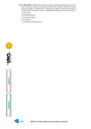 18. U. Alfenas-MG Criada em 1823, proibia os países europeu de estabelecerem novas colô-
               nias na América e intervirem nos assuntos internos do continente americano. Tentava,
               através do slogan “A América para os americanos”, preparar o futuro domínio que os
               Estados Unidos iriam exercer sobre as repúblicas latino-americanas. Esse texto refere-se
               a) à Era Meiji.
               b) à Doutrina Monroe.
               c) ao Neocolonialismo
               d) ao Big Stick
               e) à Conferência Pan-americana.




7
GABARITO
IMPRIMIR




           Voltar           HISTÓRIA – Os Estados Unidos e a América hispânica no século XIX        Avançar
 