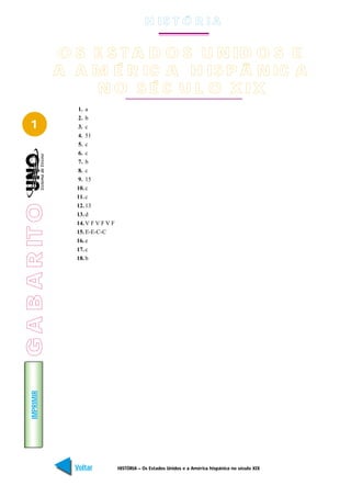 H IS T Ó R I A


                 O S E S T A D O S U N ID O S E
                 A A M É R IC A H IS P Â N IC A
                     N O S É C U L O X IX
                   1. a
                   2. b
   1               3. c
                   4. 51
                   5. c
                   6. c
                   7. b
                   8. c
                   9. 15
                   10. c
                   11. c
G A B A R IT O




                   12. 13
                   13. d
                   14. V F V F V F
                   15. E-E-C-C
                   16. e
                   17. c
                   18. b
    IMPRIMIR




                   Voltar            HISTÓRIA – Os Estados Unidos e a América hispânica no século XIX   Avançar
 