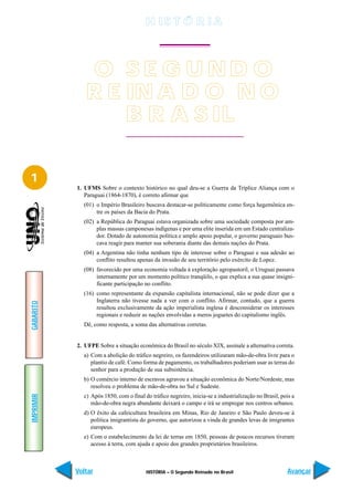 H IS T Ó R I A



              O SE G UND O
              R E IN A D O N O
                  B R A S IL

1
           1. UFMS Sobre o contexto histórico no qual deu-se a Guerra da Tríplice Aliança com o
              Paraguai (1864-1870), é correto afirmar que
             (01) o Império Brasileiro buscava destacar-se politicamente como força hegemônica en-
                  tre os países da Bacia do Prata.
             (02) a República do Paraguai estava organizada sobre uma sociedade composta por am-
                  plas massas camponesas indígenas e por uma elite inserida em um Estado centraliza-
                  dor. Dotado de autonomia política e amplo apoio popular, o governo paraguaio bus-
                  cava reagir para manter sua soberania diante das demais nações do Prata.
             (04) a Argentina não tinha nenhum tipo de interesse sobre o Paraguai e sua adesão ao
                  conflito resultou apenas da invasão de seu território pelo exército de Lopez.
             (08) favorecido por uma economia voltada à exploração agropastoril, o Uruguai passava
                  internamente por um momento político tranqüilo, o que explica a sua quase insigni-
                  ficante participação no conflito.
             (16) como representante da expansão capitalista internacional, não se pode dizer que a
                  Inglaterra não tivesse nada a ver com o conflito. Afirmar, contudo, que a guerra
GABARITO




                  resultou exclusivamente da ação imperialista inglesa é desconsiderar os interesses
                  regionais e reduzir as nações envolvidas a meros joguetes do capitalismo inglês.
             Dê, como resposta, a soma das alternativas corretas.


           2. UFPE Sobre a situação econômica do Brasil no século XIX, assinale a alternativa correta.
             a) Com a abolição do tráfico negreiro, os fazendeiros utilizaram mão-de-obra livre para o
                plantio de café. Como forma de pagamento, os trabalhadores poderiam usar as terras do
                senhor para a produção de sua subsistência.
             b) O comércio interno de escravos agravou a situação econômica do Norte/Nordeste, mas
                resolveu o problema de mão-de-obra no Sul e Sudeste.
IMPRIMIR




             c) Após 1850, com o final do tráfico negreiro, inicia-se a industrialização no Brasil, pois a
                mão-de-obra negra abundante deixará o campo e irá se empregar nos centros urbanos.
             d) O êxito da cafeicultura brasileira em Minas, Rio de Janeiro e São Paulo deveu-se à
                política imigrantista do governo, que autorizou a vinda de grandes levas de imigrantes
                europeus.
             e) Com o estabelecimento da lei de terras em 1850, pessoas de poucos recursos tiveram
                acesso à terra, com ajuda e apoio dos grandes proprietários brasileiros.



           Voltar                       HISTÓRIA – O Segundo Reinado no Brasil                        Avançar
 