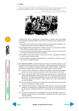 3. UFRRJ

             “Felizmente chegaram os jornaes de modas de Paris. Das invenções estamos agora livres! Pai
           (escravocrata, largando o Jornal). – Livres? o quê? dos ventres? Não me fallem nisso!”
                                                        A Semana Ilustrada, 1871. Citado em História da Vida Privada.




2             A charge acima retrata o conflito entre a modernização e a tradição, típico da sociedade
              (elite) brasileira na segunda metade do século XIX. O comentário do pai, naquele momen-
              to, expressa
              a) sua revolta frente à difusão de uma liberalização da moda feminina, rompendo o con-
                 servadorismo existente até então nos hábitos da elite brasileira.
              b) sua indignação frente à dissolução dos costumes e aos riscos que uma gravidez indese-
                 jada e fora do casamento podiam causar à moral familiar.
              c) sua defesa da moda tradicional brasileira ameaçada cada vez mais por costumes exóti-
                 cos trazidos ao Brasil por publicações estrangeiras.
              d) seu repúdio às discussões travadas na época que envolviam a liberdade dos filhos de
                 escravos nascidos a partir de então.
              e) sua frieza diante de questões de importância para o meio urbano, revelando o peso do
                 setor rural na sociedade brasileira.

           4. U. E. Ponta Grossa-PR A economia brasileira, ao longo do século XIX, mantém os seus
              traços básicos de economia escravista voltada para o mercado internacional, apenas trans-
              ferindo-se o eixo econômico do nordeste açucareiro para o sudeste cafeeiro. A respeito da
GABARITO




              cafeicultura e do escravismo no Brasil do século XIX, assinale o que for correto:
              (01) A partir de 1850 o tráfico inter e intraprovincial garantiu a manutenção do trabalho
                   escravo nas lavouras cafeeiras em províncias como o Rio de Janeiro e São Paulo.
              (02) Desde os meados do século XIX, os políticos que representavam os cafeicultores do
                   oeste paulista abandonaram a defesa do trabalho cativo e passaram a propor leis para
                   pôr fim a ele. Ao mesmo tempo, defendiam o uso de mão-de-obra livre nos cafezais,
                   valorizando, desta forma, mestiços e negros libertos, que foram incorporados ao
                   mercado de trabalho.
              (04) Nos anos finais da escravidão, houve uma grande concentração de escravos nas mãos
                   de poucos fazendeiros no sudeste do País.
              (08) A expansão da cafeicultura no estado de São Paulo ocorreu em um tempo de grandes
                   mudanças, com destaque para a implantação da Lei de Terras, o fim do tráfico atlân-
IMPRIMIR




                   tico de escravos, a expansão das ferrovias e a instauração de um sistema bancário no
                   país.
              (16) A Lei de Terras significou a “transformação” da terra em mercadoria corrente, e a
                   abolição do tráfico colocou sérias restrições à reprodução física das relações escra-
                   vistas de produção.
              Dê, como resposta, a soma das alternativas corretas.




           Voltar                       HISTÓRIA – O Segundo Reinado no Brasil                                   Avançar
 