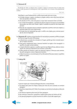 5. Mackenzie-SP

              “Na década de 1870, as relações entre o Estado e a Igreja se tornaram tensas. A união entre
           trono e o altar, prevista na Constituição de 1824, representava, em si mesma, fonte potencial de
           conflito.”
                                                                                                 Boris Fausto.


              Identifique a causa fundamental do conflito mencionado pelo texto acima.
              a) O Estado, durante o império, reconhecia a religião católica como oficial mas não inter-
                 feria nas questões eclesiásticas.
              b) Na década de 1870, o clero não passou a exigir maior autonomia frente ao Estado.
              c) Em virtude do beneplácito, a proibição do papa do ingresso de maçons nas irmandades
                 desencadeou um atrito entre Estado e Igreja, resultando na prisão de dois bispos pelo
                 governo.
              d) Pelo fato de a maçonaria não ter nenhuma expressão na política interna do império, a
                 proibição papal não trouxe repercussões.
              e) O Estado laico foi implantado logo após o conflito com a Igreja, para contornar oposi-
                 ção do clero do Imperador.

           6. Mackenzie-SP A política externa brasileira foi marcada por constantes conflitos na região
3             do Prata ao longo do século XIX porque:
              a) o Brasil temia a ascensão dos colorados no Uruguai, partido que fazia constante oposi-
                 ção ao Império brasileiro.
              b) eram pontos fundamentais para o interesse brasileiro na região a livre navegação e o
                 equilíbrio do poder na bacia platina.
              c) o Império Brasileiro apoiava o caudilho argentino Juan Manuel Rosas, defensor intran-
                 sigente dos interesses federalistas de Corrientes e Entre-Rios.
              d) velhas questões de fronteira e apoio aos interesses ingleses e franceses eram sustenta-
                 dos pelos paraguaios contra a hegemonia brasileira.
              e) o Brasil incentivava a reconstituição do Vice-Reinado do Prata para manter o equilíbrio
                 político na região.

           7. Uniderp-MS

                  Isso é covardia!
                  Três contra um!                                  Três!?
GABARITO




              A gravura sugere que a Guerra do Paraguai decorreu, essencialmente,
              a) da disputa pelos países da Tríplice Aliança por minas de ouro existentes no território
IMPRIMIR




                 paraguaio.
              b) da política imperialista de D. Pedro II em relação aos territórios localizados na Bacia do
                 Prata.
              c) do interesse argentino pelas terras do Chaco paraguaio.
              d) dos interesses comerciais e geopolíticos ingleses pelos países da América do Sul.
              e) da oposição paraguaia ao projeto brasileiro de abolir a escravidão naquele país.



           Voltar                        HISTÓRIA – O Segundo Reinado no Brasil                           Avançar
 