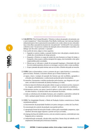 H IS T Ó R I A


           O M ODO DE PRODUÇ ÃO
               A S IÁ T IC O , G R É C IA
                                   A N T IG A E
                    M UND O RO M A NO
            1. Unb-DF/PAS Para Fernand Braudel a “História é ciência do passado e do presente, um
               e outro inseparáveis”. Outro historiador, Peter Burke, lembra que “por mais que lutemos
               arduamente para evitar os preconceitos associados a cor, credo, classe ou sexo, não pode-
               mos evitar olhar o passado de um ponto de vista particular”. Já Edward H. Carr conceitua
               a História como “um processo contínuo de interação entre os historiador e seus fatos, um
1              diálogo sem fim entre o presente e o passado”.
               Com auxílio do texto, julgue os itens seguintes.
               ( ) Segundo os autores citados, o passado histórico tem vida própria, estando desvin-
                     culado das circunstâncias do tempo presente.
               ( ) Enquanto a História se ocupa do estudo dos atos humanos ao longo do tempo, a
                     Geografia volta-se para a análise atemporal do espaço, desvinculando-o das ações
                     empreendidas pelas sociedades.
               ( ) Mesmo que se volte para o estudo de um passado longínquo, o historiador não está
                     livre de condicionamentos diversos ao investigar e escrever sobre o tema escolhido.
               ( ) Já que o passado não pode retornar, nem ser revivido, a História não pode ser reescrita.

            2. UFPB Entre os historiadores, existe o consenso de que o saber histórico é construído a
               partir de fontes. Portanto, é incorreto afirmar que as fontes históricas são:
               a) signos, sinais e vestígios do passado dos homens que são recolhidos, agrupados e
                  criticados para fundamentar o conhecimento produzido pelos historiadores;
               b) utensílios, ferramentas e artefatos produzidos pelos homens, que chegaram até o pre-
GABARITO




                  sente, servindo de testemunho de práticas humanas já vividas;
               c) diversos tipos de referência do passado, dentre os quais se incluem escritos, manuscri-
                  tos, imagens, patrimônio arquitetônico e cultural – de tipo material ou simbólicos;
               d) documentos escritos, aos quais é possível aplicar a crítica pelos métodos científicos
                  do saber histórico. As demais fontes são meramente ficcionais;
               e) todas as referências de atividades humanas, pois compõem o patrimônio cultural de
                  todo e qualquer grupo humano, servindo de indicadores do seu passado.

            3. UFES Na Antigüidade Oriental, o Modo de Produção Asiático caracterizou-se funda-
               mentalmente pelo(a):
               a) fracionamento da propriedade fundiária em partes entregues a nobres da Casa Real;
IMPRIMIR




               b) concentração do controle da produção num partido político;
               c) apropriação formal da terra pelo Estado e efetiva pela comunidade camponesa, cujos
                  membros deveriam pagar impostos e prestar serviços ao Estado;
               d) emprego da força de trabalho escravo, com um comércio operoso, controlado por uma
                  burguesia ativa e numerosa.
               e) industrialização acentuada, calcada sobre uma farta e barata força de trabalho servil,
                  amplamente dominada pela aristocracia fundiária.



           Voltar        HISTÓRIA - O modo de produção asiático, Grécia antiga e mundo romano          Avançar
 