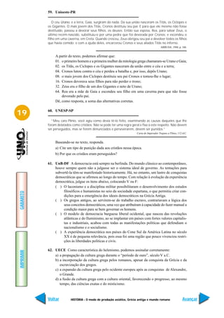 59. Unioeste-PR

              O céu Urano, e a terra, Gaia, surgiram do nada. Da sua união nasceram os Titãs, os Ciclopes e
           os Gigantes. O mais jovem dos Titãs, Cronos destituiu seu pai. E para que ele mesmo não fosse
           destituído, passou a devorar seus filhos, os deuses. Então sua esposa, Rea, para salvar Zeus, o
           último recém-nascido, substituiu-o por uma pedra que foi devorada por Cronos: e escondeu o
           filho em uma caverna, em Creta. Quando cresceu, Zeus obrigou seu pai a devolver todos os filhos
           que havia comido; e com a ajuda deles, encarcerou Cronos e seus aliados Titãs no inferno.
                                                                                             ARRUDA. 1986, p. 166.


                A partir do texto, podemos afirmar que:
                01. o primeiro homem e a primeira mulher da mitologia grega chamaram-se Urano e Gaia;
                02. os Titãs, os Ciclopes e os Gigantes nasceram da união entre o céu e a terra;
                04. Cronos lutou contra o céu e perdeu a batalha e, por isso, depôs Urano;
                08. o mais jovem dos Ciclopes destituiu seu pai Cronos e tomou-lhe o lugar;
                16. Cronos devorava seus filhos para não perder o trono;
                32. Zeus era o filho de um dos Gigantes e neto de Urano;
                64. Rea era a mãe de Gaia e escondeu seu filho em uma caverna para que não fosse
                    devorado pelo pai.
                Dê, como resposta, a soma das alternativas corretas.


19         60. UNESP-SP

             “Meu caro Plínio, você agiu como devia tê-lo feito, examinando as causas daqueles que lhe
           foram delatados como cristãos. Não se pode ter uma regra geral e fixa a este respeito. Não devem
           ser perseguidos, mas se forem denunciados e perseverarem, devem ser punidos.”
                                                                        Carta do Imperador Trajano a Plínio, 112 d.C.


                Baseando-se no texto, responda.
                a) Cite um tipo de punição dada aos cristãos nessa época.
                b) Por que os cristãos eram perseguidos?

           61. UnB-DF A democracia está sempre na berlinda. Do mundo clássico ao contemporâneo,
               houve sempre quem não a julgasse ser o sistema ideal de governo. As tentações para
               subvertê-la têm-se manifestado historicamente. Há, no entanto, um lastro de conquistas
               democráticas que se afirmou ao longo do tempo. Com relação à evolução da experiência
               democrática, julgue os itens abaixo, colocando V ou F:
               ( ) O laconismo e a disciplina militar possibilitaram o desenvolvimento dos estudos
                    filosóficos e humanistas no seio da sociedade espartana, o que permitiu criar con-
GABARITO




                    dições para a emergência dos ideais democráticos na Grécia Antiga.
               ( ) Os gregos antigos, ao servirem-se do trabalho escravo, contrariavam a lógica dos
                    seus conceitos democráticos, uma vez que atribuíram à capacidade do fazer manual a
                    condição maior para se bem governar os homens.
               ( ) O modelo de democracia burguesa liberal ocidental, que nasceu das revoluções
                    atlânticas e do Iluminismo, ao se implantar em países com fortes valores capitalis-
                    tas e industriais, acabou com todas as manifestações políticas que defendiam o
                    nacionalismo e o socialismo.
               ( ) A experiência democrática nos países do Cone Sul da América Latina no século
                    XX é de pequena relevância, pois essa foi uma região que pouco vivenciou restri-
                    ções às liberdades políticas e civis.

           62. UECE Como característica do helenismo, podemos assinalar corretamente:
IMPRIMIR




               a) a propagação da cultura grega durante o “período de ouro”, século V a.C.
               b) a incorporação da cultura grega pelos romanos, apesar da conquista da Grécia e da
                  escravização dos gregos.
               c) a expansão da cultura grega pelo ocidente europeu após as conquistas de Alexandre,
                  o Grande.
               d) a fusão da cultura grega com a cultura oriental, favorecendo o progresso, ao mesmo
                  tempo, das ciências exatas e do misticismo.



           Voltar         HISTÓRIA - O modo de produção asiático, Grécia antiga e mundo romano                   Avançar
 