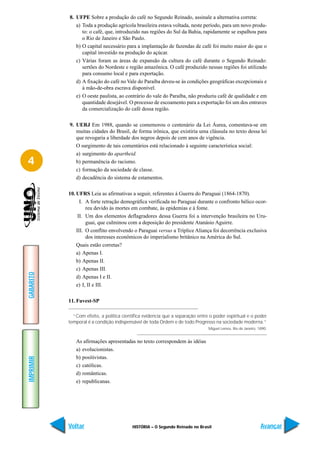 8. UFPE Sobre a produção do café no Segundo Reinado, assinale a alternativa correta:
              a) Toda a produção agrícola brasileira estava voltada, neste período, para um novo produ-
                 to: o café, que, introduzido nas regiões do Sul da Bahia, rapidamente se espalhou para
                 o Rio de Janeiro e São Paulo.
              b) O capital necessário para a implantação de fazendas de café foi muito maior do que o
                 capital investido na produção do açúcar.
              c) Várias foram as áreas de expansão da cultura do café durante o Segundo Reinado:
                 sertões do Nordeste e região amazônica. O café produzido nessas regiões foi utilizado
                 para consumo local e para exportação.
              d) A fixação do café no Vale do Paraíba deveu-se às condições geográficas excepcionais e
                 à mão-de-obra escrava disponível.
              e) O oeste paulista, ao contrário do vale do Paraíba, não produziu café de qualidade e em
                 quantidade desejável. O processo de escoamento para a exportação foi um dos entraves
                 da comercialização do café dessa região.

           9. UERJ Em 1988, quando se comemorou o centenário da Lei Áurea, comentava-se em
              muitas cidades do Brasil, de forma irônica, que existiria uma cláusula no texto dessa lei
              que revogaria a liberdade dos negros depois de cem anos de vigência.
              O surgimento de tais comentários está relacionado à seguinte característica social:
              a) surgimento do apartheid.
4             b) permanência do racismo.
              c) formação da sociedade de classe.
              d) decadência do sistema de estamentos.

           10. UFRS Leia as afirmativas a seguir, referentes à Guerra do Paraguai (1864-1870).
                 I. A forte retração demográfica verificada no Paraguai durante o confronto bélico ocor-
                    reu devido às mortes em combate, às epidemias e à fome.
                II. Um dos elementos deflagradores dessa Guerra foi a intervenção brasileira no Uru-
                    guai, que culminou com a deposição do presidente Atanásio Aguirre.
               III. O conflito envolvendo o Paraguai versus a Tríplice Aliança foi decorrência exclusiva
                    dos interesses econômicos do imperialismo britânico na América do Sul.
               Quais estão corretas?
               a) Apenas I.
               b) Apenas II.
               c) Apenas III.
GABARITO




               d) Apenas I e II.
               e) I, II e III.

           11. Fuvest-SP

             “Com efeito, a política científica evidencia que a separação entre o poder espiritual e o poder
           temporal é a condição indispensável de toda Ordem e de todo Progresso na sociedade moderna.”
                                                                               Miguel Lemos, Rio de Janeiro, 1890.


              As afirmações apresentadas no texto correspondem às idéias
              a) evolucionistas.
              b) positivistas.
IMPRIMIR




              c) católicas.
              d) românticas.
              e) republicanas.




           Voltar                         HISTÓRIA – O Segundo Reinado no Brasil                              Avançar
 