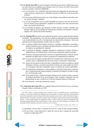 15. U. F. Juiz de Fora-MG No que diz respeito à abolição da escravatura, o Brasil passou por
               um lento processo de mudanças que culminou com a Lei Áurea, em 1888. Acerca desse
               processo, assinale a alternativa incorreta:
               a) A Lei do Ventre Livre, defendida majoritariamente por deputados das principais pro-
                  víncias cafeeiras, proporcionava a liberdade somente aos filhos dos escravos nascidos
                  no Brasil.
               b) O movimento abolicionista cresceu nas zonas urbanas como também as pressões escra-
                  vas, através de fugas e rebeliões.
               c) A Lei dos Sexagenários, que concedeu liberdade aos escravos com mais de 60 anos,
                  teve um alcance pouco significativo, podendo ser avaliada como uma concessão para
                  frear o movimento abolicionista.
               d) a Lei Eusébio de Queirós, que extinguiu o tráfico negreiro, resultou, sobretudo, das
                  pressões inglesas, da necessidade de expansão dos mercados consumidores e da preo-
                  cupação com a defesa dos direitos humanos.

           16. U. E. Maringá-PR O primeiro surto industrial brasileiro ocorreu a partir da última década
               do Império. Em grande parte, esse surto foi resultado da aplicação de lucros da produção
               e da comercialização do café, e da importação de mão-de-obra estrangeira. Sobre essa
               primeira fase da industrialização, assinale o que for correto:
               (01) A reforma tarifária Alves Branco encareceu os produtos importados e estimulou a
                    indústria brasileira, pois os produtos nacionais passaram a concorrer com os produ-
6                   tos ingleses em igualdade de condições.
               (02) A produção do algodão, ocupando importância considerável no Brasil, facilitou o
                    estabelecimento da indústria têxtil, uma das mais importantes naquele momento.
               (04) Os bancos estrangeiros passaram a investir seu capital diretamente no Brasil, desem-
                    penhando um papel cada vez maior no processo de implantação de indústrias.
               (08) A maior parte do capital investido (60%) foi orientado para a indústria do aço, favo-
                    recendo, assim, a implantação das ferrovias no país e acelerando a urbanização.
               (16) Apesar do incremento à rede ferroviária, a dependência do país em relação ao capital
                    estrangeiro orientou a economia nacional de tal forma que o país acabou por priori-
                    zar o transporte rodoviário, atendendo, assim, aos ditames do comércio petrolífero.
               (32) Os empréstimos estrangeiros a setores públicos e privados favoreceram a urbaniza-
                    ção e a industrialização, proporcionando a instalação do telégrafo, de redes de esgo-
                    tos e de iluminação a gás.
               (64) Nessa primeira fase, a indústria brasileira destacou-se na América Latina, exportan-
                    do produtos derivados do aço para Paraguai, Chile, Uruguai e Argentina, em uma
                    demonstração de que o comércio no Cone Sul é bastante anterior ao Mercosul.
GABARITO




               Dê, como resposta, a soma das alternativas corretas.

           17. U. Federal de São Carlos-SP Leia o seguinte trecho do livro O Abolicionismo, escrito por
               Joaquim Nabuco e publicado em 1883.

             “Em 1871, porém, a Nação brasileira deu o primeiro aviso à escravidão de que a consciência a
           avexava, e ela estava ansiosa por liquidar esse triste passado e começar vida nova. Pode alguém
           que tenha adquirido escravos depois desta data, queixar-se de não ter sido informado de que a
           reação do brio e do pudor começava a tingir a face da Nação? O preço dos escravos subiu depois
           da lei (…) como subira depois de acabado o Tráfico, sendo o efeito de cada lei humanitária que
           restringe a propriedade humana aumentar-lhe o valor, como o de outra qualquer mercadoria, cuja
           produção diminui quando a procura continua a ser a mesma.”
                                                                   O Abolicionismo. Petrópolis: Vozes, 1988, p. 157.
IMPRIMIR




              a) Identifique e escreva sobre o conteúdo da lei de 1871, a que se refere Joaquim Nabuco.
              b) De que forma o autor desenvolve o ponto de vista de que a situação da escravidão
                 começou a mudar após 1871?




           Voltar                        HISTÓRIA – O Segundo Reinado no Brasil                                 Avançar
 