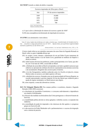 18. UNESP Consulte os dados da tabela e responda.

                                     Escravos importados da África para o Brasil.

                                        Ano                     Nº de escravos importados

                                        1849                                  54.000
                                        1850                                  23.000
                                        1851                                   3.000
                                        1852                                    700
                           Fonte: Caio Prado Júnior.
                           História econômica do Brasil.


              a) A que se deve a diminuição do número de escravos a partir de 1850?
              b) Dê uma conseqüência da diminuição da importação de escravos.

           19. UFMS Leia atentamente o texto abaixo.

             “Aos 41 anos, Isabel não lembrava em nada a menina que, transformada em herdeira da Co-
           roa…, assumira o cargo pela primeira vez em 1871… Apesar disso, já na primeira regência Isabel
           assinaria a polêmica Lei do Ventre Livre.”
7                                                          História do Brasil. 2ª ed. São Paulo: Publifolha/Zero Hora, 1997. p. 145.


              O texto citado refere-se aos episódios marcantes dos anos finais do Segundo Reinado no
              Brasil, sobre os quais é correto afirmar que
              (01) ao ocupar o trono, durante o afastamento de seu pai Pedro II para tratamento de
                   saúde, Isabel assinou a Lei do Ventre Livre, garantindo às mulheres do Império o
                   direito ao aborto.
              (02) Isabel assinou diversas leis polêmicas, sendo a principal delas a Lei Áurea, que abo-
                   liu, em 13 de maio de 1888, a escravidão no Brasil.
              (04) a Abolição da escravidão no Brasil correspondeu a um lento e gradativo processo que
                   esbarrou na oposição dos militares favoráveis à permanência da estrutura escravista
                   e do recrutamento obrigatório dos escravos para o Exército.
              (08) a Lei dos Sexagenários, também conhecida como Lei Eusébio de Queirós, tornou
                   libertos todos os escravos com idade superior a 60 anos.
              (16) a abolição dos escravos, festejada como ato de generosidade da Princesa Regente, na
                   ocasião representando o governo imperial, foi um dos fatores que colaborou para a
                   queda do regime monárquico no Brasil poucos anos depois.
GABARITO




              Dê, como resposta, a soma das alternativas corretas.

           20. F. M. Triângulo Mineiro-MG Nos campos político e econômico, durante o Segundo
               Reinado (1840-1889) ocorreram:
               a) a dissolução da Assembléia Constituinte e o crescente endividamento e dependência
                  em relação à Grã-Bretanha.
               b) o fracasso das medidas recolonizadoras das Cortes portuguesas e o desenvolvimento de
                  ferrovias.
               c) a instabilidade política devido às várias agitações e rebeliões sociais e à expansão das
                  indústrias.
               d) a consolidação do poder do imperador e dos interesses da elite agrária e o progresso
IMPRIMIR




                  graças aos lucros do café.
               e) o não-exercício do Poder Moderador sob o parlamentarismo e o sucesso da imigração
                  com o sistema de parceria.




           Voltar                            HISTÓRIA – O Segundo Reinado no Brasil                                             Avançar
 