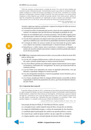 21. UFCE Leia com atenção.

              “1850 não assinalou no Brasil apenas a metade do século. Foi o ano de várias medidas que
           tentavam mudar a fisionomia do país. encaminhando-o para o que então se considerava moder-
           nidade. Extinguiu-se o tráfico de escravos, promulgou-se a Lei de Terras, centralizou-se a Guarda
           Nacional e foi aprovado o primeiro Código Comercial. Este trazia inovações e ao mesmo tempo
           integrava os textos dispersos que vinham do período colonial. Entre outros pontos, definiu os
           tipos de companhias que poderiam ser organizadas no país e regulou suas operações. Assim
           como ocorreu com a Lei de Terras, tinha como ponto de referência a extinção do tráfico.”
                                                                                    FAUSTO, Boris. História do Brasil. 2. ed.
                                                                                            São Paulo: USP, 1995. p. 197.


              Assinale a opção que expressa corretamente o impacto da extinção do tráfico de escravos
              na estruturação da economia brasileira
              a) A extinção do tráfico foi planejada pelo governo, através de uma campanha de esclare-
                 cimento e de imigração, para que não houvesse interrupção na produção do café.
              b) Apesar de sua importância para a economia açucareira, o fim do tráfico negreiro pouco
                 representou para a cultura do café, que se havia estabelecido com base no trabalho livre.
              c) A Lei de Terras representou um impacto muito maior, pois alterou as formas de produção
                 agrícola ao estabelecer que a terra deveria ser propriedade unicamente de quem produz.
              d) A extinção do tráfico de escravos resultou de uma intervenção do governo inglês,
                 com o objetivo de estimular a industrialização e o desenvolvimento do Brasil.
8             e) Intensificou-se o tráfico interno entre as províncias e incentivou-se a imigração, na
                 tentativa de encontrar soluções para atenuar o impacto econômico gerado pela expecta-
                 tiva do fim da escravidão.

           22. UFRS Sobre a legislação abolicionista do tráfico e da escravidão no Brasil do século XIX,
               pode-se afirmar que:
               a) a Lei de 1831 extinguiu definitivamente o tráfico de escravos ao sul da linha do Equa-
                  dor, sendo o primeiro grande baque no sistema escravista brasileiro.
               b) a Lei Alves Branco permitia que embarcações inglesas inspecionassem navios negrei-
                  ros brasileiros, confiscando seus “carregamentos” de cativos, que seriam devolvidos ao
                  continente africano.
               c) a Lei do Ventre Livre representou um avanço na legislação abolicionista, visto que
                  dificultou a reprodução endógena do sistema escravista.
               d) a Lei dos Sexagenários beneficiou a maioria da população escrava brasileira, pois os
                  anciãos foram considerados libertos.
               e) a Lei Áurea, assinada por Pedro II, extinguiu definitivamente a escravidão no Brasil,
GABARITO




                  resguardando os direitos dos proprietários de cativos, que foram devidamente indeniza-
                  dos pelo Estado.

           23. U. Federal de São Carlos-SP

             “A questão religiosa iniciada em 1872, considerada um dos fatores da proclamação da Repúbli-
           ca, opôs os bispos de Olinda e do Pará à monarquia de Pedro II. Confrontado à determinação do
           Estado brasileiro, o bispo Dom Vital manteve-se intransigente, afirmando que o governo imperial
           em lugar de “conformar-se com o juízo do Vigário de Jesus Cristo, como cumpria ao governo de
           um país católico, pretende que, rejeitando este juízo irrefragável, eu reconheça o dele, nesta
           questão religiosa, e o considere acima do juízo infalível do Romano Pontífice…”
                                               Citado por GERSON, Brasil. O regalismo brasileiro. RJ: Cátedra, 1978, p. 196.
IMPRIMIR




              Esta posição do bispo de Olinda, D. Vital Maria de Oliveira, exprime
              a) a concepção de que o poder temporal emana de Deus e de que deve ser absoluto.
              b) o dogma da infalibilidade do papa e o esforço de romanização do clero brasileiro.
              c) a proibição papal de participação dos católicos nas questões políticas e sociais.
              d) a noção de que o poder da Igreja é político e de que o papa deve ser obedecido.
              e) o dogma segundo o qual a salvação depende dos decretos infalíveis do papa.



           Voltar                         HISTÓRIA – O Segundo Reinado no Brasil                                        Avançar
 