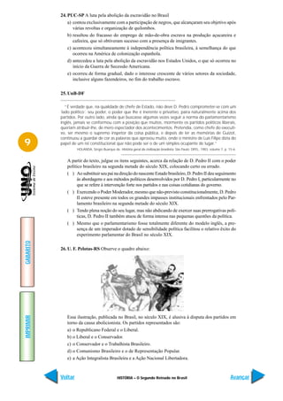 24. PUC-SP A luta pela abolição da escravidão no Brasil
               a) contou exclusivamente com a participação de negros, que alcançaram seu objetivo após
                  várias revoltas e organização de quilombos.
               b) resultou do fracasso do emprego de mão-de-obra escrava na produção açucareira e
                  cafeeira, que só obtiveram sucesso com a presença de imigrantes.
               c) aconteceu simultaneamente à independência política brasileira, à semelhança do que
                  ocorreu na América de colonização espanhola.
               d) antecedeu a luta pela abolição da escravidão nos Estados Unidos, o que só ocorreu no
                  início da Guerra de Secessão Americana.
               e) ocorreu de forma gradual, dado o interesse crescente de vários setores da sociedade,
                  inclusive alguns fazendeiros, no fim do trabalho escravo.

           25. UnB-DF

              “É verdade que, na qualidade de chefe de Estado, não deve D. Pedro comprometer-se com um
           ´lado político´: seu poder, o poder que lhe é inerente e privativo, paira naturalmente acima dos
           partidos. Por outro lado, ainda que buscasse algumas vezes seguir a norma do parlamentarismo
           inglês, jamais se conformou com a posição que muitos, mormente os partidos políticos liberais,
           queriam atribuir-lhe, de mero espectador dos acontecimentos. Pretendia, como chefe do executi-
           vo, ser mesmo o supremo inspetor da coisa pública, e depois de ler as memórias de Guizot,
           continuou a guardar de cor as palavras que aprovou muito, onde o ministro de Luís Filipe dizia do
9          papel de um rei constitucional que não pode ser o de um simples ocupante de lugar.”
                    HOLANDA, Sérgio Buarque de. História geral da civilização brasileira. São Paulo: DIFEL, 1983, volume 7, p. 15-6.


              A partir do texto, julgue os itens seguintes, acerca da relação de D. Pedro II com o poder
              político brasileiro na segunda metade do século XIX, colocando certo ou errado.
              ( ) Ao substituir seu pai na direção do nascente Estado brasileiro, D. Pedro II deu seguimento
                    às abordagens e aos métodos políticos desenvolvidos por D. Pedro I, particularmente no
                    que se refere à intervenção forte nos partidos e nas coisas cotidianas do governo.
              ( ) Exercendo o Poder Moderador, mesmo que não-previsto constitucionalmente, D. Pedro
                    II esteve presente em todos os grandes impasses institucionais enfrentados pelo Par-
                    lamento brasileiro na segunda metade do século XIX.
              ( ) Tendo plena noção do seu lugar, mas não abdicando de exercer suas prerrogativas polí-
                    ticas, D. Pedro II também atuou de forma intensa nas pequenas questões da política.
              ( ) Mesmo que o parlamentarismo fosse totalmente diferente do modelo inglês, a pre-
                    sença de um imperador dotado de sensibilidade política facilitou o relativo êxito do
                    experimento parlamentar do Brasil no século XIX.
GABARITO




           26. U. F. Pelotas-RS Observe o quadro abaixo:
IMPRIMIR




              Essa ilustração, publicada no Brasil, no século XIX, é alusiva à disputa dos partidos em
              torno da causa abolicionista. Os partidos representados são:
              a) o Republicano Federal e o Liberal.
              b) o Liberal e o Conservador.
              c) o Conservador e o Trabalhista Brasileiro.
              d) o Comunismo Brasileiro e o de Representação Popular.
              e) a Ação Integralista Brasileira e a Ação Nacional Libertadora.



           Voltar                               HISTÓRIA – O Segundo Reinado no Brasil                                          Avançar
 