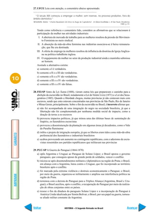 27. UFCE Leia com atenção, o comentário abaixo apresentado.

             “O século XIX começou a empregar a mulher, sem reservas. no processo produtivo, fora do
           âmbito doméstico.”
           BENJAMIN, Walter. “Charles Baudelaire Um lírico no Auge do Capitalismo”. In Obras Escolhidas. v. III São Paulo: Brasiliense,
                                                                                                                         1989, p. 91.


               Tendo como referência o comentário lido, considere as afirmativas que se relacionam à
               participação da mulher nas atividades industriais:
                 I. A abertura do mercado de trabalho para as mulheres resultou da pressão do Movimen-
                    to Feminista no meio sindical.
                II. A absorção da mão-de-obra feminina nas indústrias associava-se à baixa remunera-
                    ção, que lhe era destinada.
               III. A oferta de emprego às mulheres resultou da influência da doutrina da Igreja Anglica-
                    na na política trabalhista inglesa.
               IV. O engajamento da mulher no setor da produção industrial ainda a mantinha submissa
                    ao homem.
               Assinale a alternativa correta:
               a) somente a I é verdadeira.
               b) somente a II e a III são verdadeiras.
               c) somente a II e a IV são verdadeiras.
10             d) somente a III e a IV são verdadeiras.
               e) somente a III e a IV são falsas.

           28. FEI-SP Antes da Lei Áurea (1888), vieram outras leis que preparavam o caminho para a
               abolição da escravidão no Brasil, notadamente a Lei do Ventre Livre (1871) e a Lei dos Sexa-
               genários (1885). Quando a liberdade chegou, muitas províncias já não contavam mais com
               escravos, sendo que estes estavam concentrados nas províncias de São Paulo, Rio de Janeiro
               e Minas Gerais, principalmente. Sobre o fim da escravidão no Brasil, é incorreto afirmar que:
               a) não foi acompanhada de uma integração do negro na sociedade brasileira, já que a
                  libertação não foi complementada por nenhuma medida social de impacto, como a
                  doação de terras a ex-escravos
               b) provocou impactos políticos, já que minou uma das últimas bases de sustentação do
                  Império, os fazendeiros escravistas
               c) provocou a desestruturação da plantação em algumas áreas já decadentes, como o Vale
                  do Paraíba fluminense
               d) inibiu o projeto de imigração européia, já que os libertos eram tidos como mão-de-obra
GABARITO




                  preferencial dos fazendeiros e industriais brasileiros
               e) acabou provocando um aumento no contingente republicano, com o adesismo de escra-
                  vistas ressentidos aos partidos republicanos que militavam nas províncias

           29. PUC-SP A Guerra do Paraguai (1864-1870)
               a) opôs Argentina e Uruguai ao Paraguai de Solano López; o Brasil apoiou o governo
                  paraguaio, que conseguiu apesar da grande perda de soldados, vencer o conflito.
               b) iniciou-se após desentendimentos militares e diplomáticos na região do Prata; o Brasil,
                  em aliança com a Argentina, lutou contra o Uruguai, que foi incorporado ao território
                  brasileiro após o conflito.
               c) foi marcada pela extrema violência e destruiu economicamente o Paraguai; o Brasil,
                  por meio da guerra, organizou-se militarmente e ampliou sua interferência política na
IMPRIMIR




                  região do Prata.
               d) terminou com a derrota do Paraguai para a Tríplice Aliança (Argentina, Brasil e Uru-
                  guai); o Brasil auxiliou, após o conflito, a recuperação do Paraguai por meio da realiza-
                  ção de obras conjuntas entre os países.
               e) trouxe o fim da ditadura do paraguaio Solano López e a incorporação do Paraguai à
                  América Unida idealizada por Simón Bolívar; o Brasil, por seu papel na guerra, tornou-
                  se aliado militar constante da Argentina.



           Voltar                                 HISTÓRIA – O Segundo Reinado no Brasil                                           Avançar
 