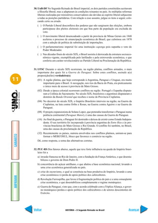 30. UnB-DF No Segundo Reinado do Brasil imperial, os dois partidos constituídos aceitavam
               a filosofia liberal, mas a adaptaram às condições reinantes no país. As múltiplas reformas
               liberais realizadas por ministérios conservadores são devidas ao espírito liberal subjacente
               a todas as posições partidárias. Com relação a esse assunto, julgue os itens a seguir, colo-
               cando certo ou errado.
              ( ) O Partido Liberal desconfiava dos poderes que não surgissem das eleições, embora
                  participasse dos pleitos eleitorais em que boa parte da população era excluída do
                  voto.
              ( ) O movimento liberal desencadeado a partir da província de Minas Gerais em 1848
                  acelerou o processo de emancipação econômica do Brasil, que culminou em 1870
                  com a adoção de política de substituição de importações.
              ( ) O parlamentarismo imperial foi uma instituição capenga pois supunha o veto do
                  Poder Moderador.
              ( ) Nas décadas finais do século XIX, o Brasil assistiu à derrocada da estrutura socioeco-
                  nômica vigente, exemplificada pelo latifúndio e pela extroversão econômica, o que
                  conferiu um caráter revolucionário ao Partido Liberal na Proclamação da República.


           31. UFSC Durante o século XIX ocorreram, na região platina, conflitos armados, o mais
               importante dos quais foi a Guerra do Paraguai. Sobre estes conflitos, assinale a(s)
               proposição(ões) verdadeira(s).
11            (01) A região platina, que hoje corresponde à Argentina, Paraguai e Uruguai, era muito
                   importante para o Brasil. A navegação, nos rios da Bacia do Prata, era praticamente
                   o único meio de acesso à província de Mato Grosso.
              (02) Desde a época colonial ocorreram conflitos na região. Portugal e Espanha disputa-
                   ram a Colônia do Sacramento. No século XIX, brasileiros e argentinos disputaram o
                   domínio da Banda Oriental que recebeu o nome de Província Cisplatina.
              (04) No decorrer do século XIX, o Império Brasileiro interveio na região, na Guerra da
                   Cisplatina, na luta contra Oribe e Rosas, na Guerra contra Aguirre e na Guerra do
                   Paraguai.
              (08) O projeto expansionista de Solano Lopez, que pretendia transformar o Paraguai numa
                   potência continental (Paraguai Maior), é uma das causas da Guerra do Paraguai.
              (16) Ao final da guerra, o Paraguai foi destruído e deixou de existir como Estado Indepen-
                   dente. O seu território foi incorporado à província argentina de Entre Rios e às pro-
                   víncias brasileiras do Mato Grosso e Rio Grande. O conflito foi também, no Brasil,
                   uma das causas da proclamação da República.
              (32) Recentemente os países, outrora envolvidos nos conflitos platinos, uniram-se para
GABARITO




                   formar o MERCOSUL, bloco que favorece o comércio na região.
              Dê, como resposta, a soma das alternativas corretas.


           32. PUC-RS Dos fatores abaixo, aquele que teve forte influência na queda do Império brasi-
               leiro foi a
              a) invasão francesa no Rio de Janeiro, com a fundação da França Antártica, o que desesta-
                 bilizou o governo de Dom Pedro II.
              b) concorrência do açúcar antilhano, o que abalou a base econômica nacional, levando a
                 uma crise econômica generalizada no país.
              c) crise do escravismo, o qual se constituía na base produtiva do Império, levando a uma
                 crise econômica e à perda do apoio político dos cafeicultores.
IMPRIMIR




              d) Revolução Farroupilha, que levou à fragmentação política do país e a uma conseqüente
                 crise econômica, o que desestabilizou completamente o regime monárquico.
              e) Guerra do Paraguai, visto que, com o acordo celebrado com a Tríplice Aliança, o gover-
                 no monárquico perdeu o apoio político dos cafeicultores e de setores descontentes do
                 Exército.




           Voltar                        HISTÓRIA – O Segundo Reinado no Brasil                        Avançar
 
