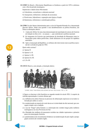 33. UFRN No Brasil, o Movimento Republicano se fortaleceu a partir de 1870 e culminou
               com o fim do período monárquico.
              Inspiravam o ideário desse Movimento:
              a) Liberalismo, coronelismo e soberania nacional
              b) Anarquismo, militarismo e abolição da escravatura
              c) Positivismo, federalismo e separação entre Igreja e Estado
              d) Iluminismo, reformismo e centralização política.


           34. UFRS Um dos fatores determinantes para a crise do Segundo Reinado foi a denominada
               Questão Militar. Sobre essa questão e seus desdobramentos na política brasileira, são
               feitas as afirmações abaixo:
               I. A Questão Militar foi uma clara demonstração da insatisfação de setores do Exército
                  em relação às elites civis – os casacas —, que controlavam a política nacional.
              II. Os integrantes do Exército que participaram da derrubada da Monarquia eram in-
                  fluenciados pelas idéias positivistas, sendo defensores de um projeto de república
                  autoritário.
              III. Após a instauração da República, os militares não intervieram mais na política nacio-
                   nal até a eclosão do golpe de 1964.

12            Quais estão corretas?
              a) Apenas II.
              b) Apenas I e II.
              c) Apenas I e III.
              d) Apenas II e III.
              e) I, II e III.


           35. UFCE Observe, com atenção, a ilustração abaixo.
GABARITO




                  SCHMIDT, Mario F. Nova história crítica do Brasil. São Paulo: Nova Geração, 1997, p. 198.


              A figura se relaciona à elite brasileira na segunda metade do século XIX. A respeito da
              referida representação, é correto afirmar que:
              a) a influência da cultura francesa no processo de urbanização expressou-se na moda va-
                 lorizada por ambos os sexos.
              b) a modernização na maneira de vestir deveu-se à criatividade da elite nacional, que con-
                 seguiu romper com a tradição.
IMPRIMIR




              c) o uso do “fraque” pelos homens e a valorização dos vestidos longos pelas mulheres
                 restringiam-se às ricas Províncias do Sul.
              d) a liberdade das mulheres de passearem sozinhas nas cidades representou o primeiro
                 passo da emancipação feminina.
              e) a predominância dos investimentos britânicos na modernização do país impôs a propa-
                 gação exclusiva do vestuário inglês.



           Voltar                               HISTÓRIA – O Segundo Reinado no Brasil                        Avançar
 