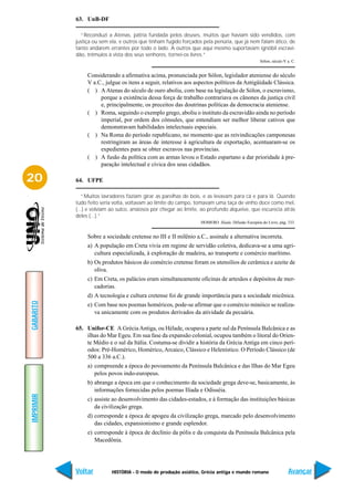 63. UnB-DF

             “Reconduzi a Atenas, pátria fundada pelos deuses, muitos que haviam sido vendidos, com
           justiça ou sem ela, e outros que tinham fugido forçados pela penúria, que já nem falam ático, de
           tanto andarem errantes por todo o lado. A outros que aqui mesmo suportavam ignóbil escravi-
           dão, trêmulos à vista dos seus senhores, tornei-os livres.”
                                                                                                  Sólon, século V a. C.


                Considerando a afirmativa acima, pronunciada por Sólon, legislador ateniense do século
                V a.C., julgue os itens a seguir, relativos aos aspectos políticos da Antigüidade Clássica.
                ( ) A Atenas do século de ouro aboliu, com base na legislação de Sólon, o escravismo,
                     porque a existência dessa força de trabalho contrariava os cânones da justiça civil
                     e, principalmente, os preceitos das doutrinas políticas da democracia ateniense.
                ( ) Roma, seguindo o exemplo grego, aboliu o instituto da escravidão ainda no período
                     imperial, por ordem dos cônsules, que entendiam ser melhor liberar cativos que
                     demonstravam habilidades intelectuais especiais.
                ( ) Na Roma do período republicano, no momento que as reivindicações camponesas
                     restringiram as áreas de interesse à agricultura de exportação, acentuaram-se os
                     expedientes para se obter escravos nas províncias.
                ( ) A fusão da política com as armas levou o Estado espartano a dar prioridade à pre-
                     paração intelectual e cívica dos seus cidadãos.

20         64. UFPE

              “Muitos lavradores faziam girar as parelhas de bois, e as levavam para cá e para lá. Quando
           tudo feito seria volta, voltavam ao limite do campo, tomavam uma taça de vinho doce como mel,
           (...) e volviam ao sulco, ansiosos por chegar ao limite, ao profundo alqueive, que escurecia atrás
           deles (...).”
                                                                  HOMERO. Ilíada. Difusão Européia do Livro, pág. 333.


                Sobre a sociedade cretense no III e II milênio a.C., assinale a alternativa incorreta.
                a) A população em Creta vivia em regime de servidão coletiva, dedicava-se a uma agri-
                   cultura especializada, à exploração de madeira, ao transporte e comércio marítimo.
                b) Os produtos básicos do comércio cretense foram os utensílios de cerâmica e azeite de
                   oliva.
                c) Em Creta, os palácios eram simultaneamente oficinas de artesãos e depósitos de mer-
                   cadorias.
                d) A tecnologia e cultura cretense foi de grande importância para a sociedade micênica.
GABARITO




                e) Com base nos poemas homéricos, pode-se afirmar que o comércio minóico se realiza-
                   va unicamente com os produtos derivados da atividade da pecuária.

           65. Unifor-CE A Grécia Antiga, ou Hélade, ocupava a parte sul da Península Balcânica e as
               ilhas do Mar Egeu. Em sua fase da expansão colonial, ocupou também o litoral do Orien-
               te Médio e o sul da Itália. Costuma-se dividir a história da Grécia Antiga em cinco perí-
               odos: Pré-Homérico, Homérico, Arcaico, Clássico e Helenístico. O Período Clássico (de
               500 a 336 a.C.).
                a) compreende a época do povoamento da Península Balcânica e das Ilhas do Mar Egeu
                   pelos povos indo-europeus.
                b) abrange a época em que o conhecimento da sociedade grega deve-se, basicamente, às
                   informações fornecidas pelos poemas Ilíada e Odisséia.
IMPRIMIR




                c) assiste ao desenvolvimento das cidades-estados, e à formação das instituições básicas
                   da civilização grega.
                d) corresponde a época de apogeu da civilização grega, marcado pelo desenvolvimento
                   das cidades, expansionismo e grande esplendor.
                e) corresponde à época de declínio da pólis e da conquista da Península Balcânica pela
                   Macedônia.




           Voltar          HISTÓRIA - O modo de produção asiático, Grécia antiga e mundo romano                   Avançar
 