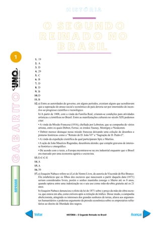 H IS T Ó R I A


                     O SE G UND O
                     R E IN A D O N O
                         B R A S IL
   1             1. 19
                 2. A
                 3. D
                 4. 29
                 5. C
                 6. B
                 7. D
                 8. D
                 9. B
G A B A R IT O




                 10. D
                 11. B
                 12. a) Entre as autoridades do governo, em alguns períodos, existiam alguns que acreditavam
                     que a superação do atraso social e econômico do país deveria ser por intermédio do incen-
                     tivo ao progresso científico e tecnológico.
                     b) A partir de 1808, com a vinda da Família Real, criaram-se condições para atividades
                     artísticas e científicas no Brasil. Entre as manifestações culturais no século XIX podemos
                     citar:
                     • A vinda da Missão Francesa (1816), chefiada por Lebreton, que se compunha de vários
                     artistas, entre os quais Debret, Ferraz, os irmãos Taunay, Montigny e Neukomm.
                     • Debret merece destaque nessa missão francesa deixando uma coleção de desenhos e
                     pinturas históricas como o “Retrato de D. João VI” e “Sagração de D. Pedro I”.
                     • A vinda da expedição científica da qual participaram Spix e Martius.
                     • A ação de João Maurício Rugendas, desenhista alemão, que compõe gravuras de interes-
                     se histórico e etnográfico.
                     • De acordo com o texto, a Europa encontrava-se na era industrial enquanto que o Brasil
                     era marcado por uma economia agrária e escravista.
                 13. E-C-C-E
                 14. A
                 15. A
                 16. 39
                 17. a) Joaquim Nabuco refere-se à Lei do Ventre Livre, de autoria do Visconde de Rio Branco.
                     Ela estabelecia que os filhos dos escravos que nascessem a partir daquela data (1871)
    IMPRIMIR




                     seriam considerados livres, porém o senhor mantinha consigo o liberto até os 8 anos,
                     quando optava entre uma indenização ou o seu uso como mão-de-obra gratuita até os 21
                     anos.
                     b) Joaquim Nabuco denunciou o efeito da lei de 1871 sobre o preço da mão-de-obra escra-
                     va, que estava em alta, como estivera após a extinção do tráfico. Desse modo, a campanha
                     abolicionista, atingindo os interesses dos grandes senhores de terras, aliava aos argumen-
                     tos humanitários o poderoso argumento da pressão econômica sobre os empresários refra-
                     tários ao direito de liberdade dos negros.



                 Voltar                        HISTÓRIA – O Segundo Reinado no Brasil                       Avançar
 