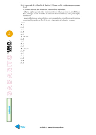 18. a) À aprovação da Lei Euzébio de Queirós (1850), que proibia o tráfico de escravos para o
                     Brasil.
                     b) Podemos destacar pelo menos duas conseqüências importantes:
                     • Liberou capitais que até então eram investidos no tráfico de escravos, possibilitando
                     dessa forma que fossem investidos em outras atividades econômicas, como por exemplo,
                     manufaturas;
                     • A escravidão torna-se antieconômica e os setores agrícolas, especialmente a cafeicultura,
                     passam a utilizar a mão-de-obra livre, com a importação de imigrantes europeus.
                 19. 18
                 20. D
                 21. E
                 22. C
                 23. B
   2             24. E
                 25. E-E-E-E
                 26. B
                 27. C
                 28. D
                 29. C
                 30. C-E-C-E
                 31. 47
                 32. C
G A B A R IT O




                 33. C
                 34. B
                 35. A
                 36. D
    IMPRIMIR




                 Voltar                        HISTÓRIA – O Segundo Reinado no Brasil                        Avançar
 
