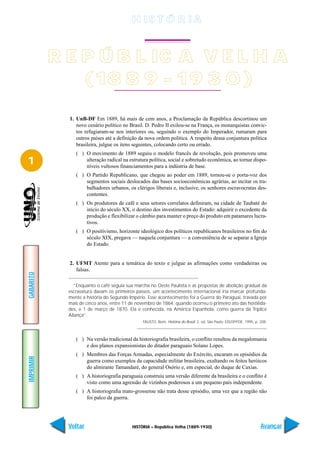 H IS T Ó R I A



           R E P Ú B L IC A V E L H A
               (18 8 9 - 19 3 0 )

             1. UnB-DF Em 1889, há mais de cem anos, a Proclamação da República descortinou um
                novo cenário político no Brasil. D. Pedro II exilou-se na França, os monarquistas convic-
                tos refugiaram-se nos interiores ou, seguindo o exemplo do Imperador, rumaram para
                outros países até a definição da nova ordem política. A respeito dessa conjuntura política
                brasileira, julgue os itens seguintes, colocando certo ou errado.
                ( ) O movimento de 1889 seguiu o modelo francês de revolução, pois promoveu uma
1                   alteração radical na estrutura política, social e sobretudo econômica, ao tornar dispo-
                    níveis vultosos financiamentos para a indústria de base.
                ( ) O Partido Republicano, que chegou ao poder em 1889, tornou-se o porta-voz dos
                    segmentos sociais deslocados das bases socioeconômicas agrárias, ao incitar os tra-
                    balhadores urbanos, os clérigos liberais e, inclusive, os senhores escravocratas des-
                    contentes.
                ( ) Os produtores de café e seus setores correlatos definiram, na cidade de Taubaté do
                    início do século XX, o destino dos investimentos do Estado: adquirir o excedente da
                    produção e flexibilizar o câmbio para manter o preço do produto em patamares lucra-
                    tivos.
                ( ) O positivismo, horizonte ideológico dos políticos republicanos brasileiros no fim do
                    século XIX, pregava — naquela conjuntura — a conveniência de se separar a Igreja
                    do Estado.


             2. UFMT Atente para a temática do texto e julgue as afirmações como verdadeiras ou
                falsas.
GABARITO




               “Enquanto o café seguia sua marcha no Oeste Paulista e as propostas de abolição gradual da
             escravatura davam os primeiros passos, um acontecimento internacional iria marcar profunda-
             mente a história do Segundo Império. Esse acontecimento foi a Guerra do Paraguai, travada por
             mais de cinco anos, entre 11 de novembro de 1864, quando ocorreu o primeiro ato das hostilida-
             des, e 1 de março de 1870. Ela é conhecida, na América Espanhola, como guerra da Tríplice
             Aliança”.
                                                FAUSTO, Boris. História do Brasil. 2. ed. São Paulo: EDUSP/FDE, 1995, p. 208.



                ( ) Na versão tradicional da historiografia brasileira, o conflito resultou da megalomania
                    e dos planos expansionistas do ditador paraguaio Solano Lopes.
                ( ) Membros das Forças Armadas, especialmente do Exército, encaram os episódios da
IMPRIMIR




                    guerra como exemplos da capacidade militar brasileira, exaltando os feitos heróicos
                    do almirante Tamandaré, do general Osório e, em especial, do duque de Caxias.
                ( ) A historiografia paraguaia construiu uma versão diferente da brasileira e o conflito é
                    visto como uma agressão de vizinhos poderosos a um pequeno país independente.
                ( ) A historiografia mato-grossense não trata desse episódio, uma vez que a região não
                    foi palco da guerra.




             Voltar                        HISTÓRIA – República Velha (1889-1930)                                        Avançar
 