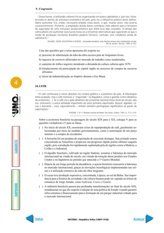 9. Cesgranrio

             “Dessa forma, o latifúndio cafeeiro foi-se organizando em bases capitalistas e, por isso, forta-
           lecendo-se dentro da estrutura econômica do país, pois viu a influência política deste latifun-
           diário aumentar. Era, então, necessário ampliar essas bases, o que, muitas vezes, não ocorria
           conscientemente. Portanto, a ampliação dessas bases contribuiu mais adiante para a tentativa
           de superação de uma estrutura socioeconômica que tinha seus dias contados. O desejo dos
           cafeicultores em aumentar seus lucros levou-os a encontrar alternativas que superaram as que o
           modo de produção escravista brasileiro poderia fornecer, contudo, sem condições ainda de
           substituí-lo.”
                       AQUINO, VIEIRA, AGOSTINHO & ROEDEL. Sociedade brasileira: uma história através dos movimentos sociais.
                                                                                        Rio de Janeiro: Record, 1999. p. 552.


              Uma das questões que o texto apresenta diz respeito ao:
              a) processo de substituição da mão-de-obra escrava pela de imigrantes livres.
              b) ingresso de escravos alforriados no mercado de trabalho como assalariados.
              c) aumento do tráfico negreiro atendendo a demanda da cultura cafeeira após 1870.
              d) fortalecimento da participação do capital inglês no processo de compra de escravos
                 africanos.
              e) início da industrialização no Império durante a Era Mauá.

4          10. UFPR

              “O café continuava a reinar absoluto no cenário político e econômico do país. A Monarquia
           tinha acabado, mas o café manteve a “majestade” na República, como o grande centro dinâmico
           da economia (...). Se o café era o pólo dinâmico da economia nacional nesse início de século, não
           era, entretanto, a única atividade importante do setor primário exportador. Açúcar, algodão, ca-
           cau e borracha – esta, especialmente – tinham também participação significativa na pauta de
           exportações.”
                                               TEIXEIRA, F. M. P. História concisa do Brasil. São Paulo: Global, 1993. p. 213 e 218.


              Sobre a economia brasileira na passagem do século XIX para o XX, coloque V para as
              questões verdadeiras e F para as falsas.
              ( ) No início do século XX, ocorreram crises de superprodução de café, geralmente so-
                  lucionadas por meio de medidas governamentais, como a sustentação de um preço
                  mínimo e a compra de excedentes.
              ( ) A borracha foi um produto de exportação de crescente destaque. Sua extração estava
GABARITO




                  concentrada na Amazônia e propiciou um progresso rápido porém efêmero naquela
                  região, pois a produção foi rapidamente suplantada pela de regiões como a Malásia, o
                  Ceilão e a Indonésia.
              ( ) O algodão brasileiro, cultivado na região Sudeste, assumiu a liderança do mercado
                  internacional na virada do século, em virtude da retração desse produto nos Estados
                  Unidos e na Inglaterra no período que antecede a 1ª Guerra Mundial.
              ( ) Depois de um longo período de decadência, o açúcar brasileiro reassumiu a liderança
                  no mercado internacional, graças às inovações tecnológicas implementadas nas usi-
                  nas e à utilização intensiva de mão-de-obra imigrante.
              ( ) O cacau teve produção expressiva, concentrada, à época, no sul da Bahia. Sua impor-
                  tância para a história da sociedade e da cultura baianas pode ser captada na leitura de
                  romances de Jorge Amado, como Gabriela, Cravo e Canela.
IMPRIMIR




              ( ) A indústria brasileira passou por profundas transformações no final do século XIX,
                  notadamente no que diz respeito à adoção de uma política de Estado visando garantir
                  infra-estrutura e financiamento para a formação de um parque industrial voltado para
                  o mercado internacional.




           Voltar                             HISTÓRIA – República Velha (1889-1930)                                            Avançar
 