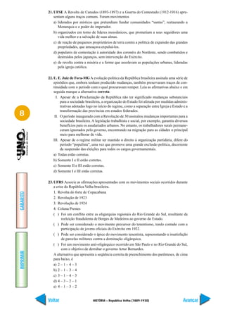21. UFSE A Revolta de Canudos (1893-1897) e a Guerra do Contestado (1912-1916) apre-
               sentam alguns traços comuns. Foram movimentos
               a) liderados por místicos que pretendiam fundar comunidades “santas”, restaurando a
                  Monarquia e o poder do imperador.
               b) organizados em torno de líderes messiânicos, que prometiam a seus seguidores uma
                  vida melhor e a salvação de suas almas.
               c) de reação de pequenos proprietários de terra contra a política de expansão das grandes
                  propriedades, que ameaçava expulsá-los.
               d) populares de contestação à autoridade dos coronéis do Nordeste, sendo combatidos e
                  destruídos pelos jagunços, sem intervenção do Exército.
               e) de revolta contra a miséria e a forme que assolavam as populações urbanas, lideradas
                  pela igreja católica.

           22. U. E. Juiz de Fora-MG A evolução política da República brasileira assinala uma série de
               episódios que, embora tenham produzido mudanças, também preservaram traços de con-
               tinuidade com o período com o qual procuravam romper. Leia as afirmativas abaixo e em
               seguida marque a alternativa correta:
                 I. Apesar de a Proclamação da República não ter significado mudanças substanciais
                    para a sociedade brasileira, a organização do Estado foi afetada por medidas adminis-
                    trativas adotadas logo no início do regime, como a separação entre Igreja e Estado e a
                    transformação das províncias em estados federados.
8               II. O período inaugurado com a Revolução de 30 assinalou mudanças importantes para a
                    sociedade brasileira. A legislação trabalhista e social, por exemplo, garantiu diversos
                    benefícios para os assalariados urbanos. No entanto, os trabalhadores rurais permane-
                    ceram ignorados pelo governo, encontrando na migração para as cidades o principal
                    meio para melhorar de vida.
               III. Apesar de o regime militar ter mantido o direito à organização partidária, difere do
                    período “populista”, uma vez que promove uma grande exclusão política, decorrente
                    da suspensão das eleições para todos os cargos governamentais.
               a) Todas estão corretas.
               b) Somente I e II estão corretas.
               c) Somente II e III estão corretas.
               d) Somente I e III estão corretas.

           23. UFRS Associe as afirmações apresentadas com os movimentos sociais ocorridos durante
               a crise da República Velha brasileira.
               1. Revolta do forte de Copacabana
GABARITO




               2. Revolução de 1923
               3. Revolução de 1924
               4. Coluna Prestes
               ( ) Foi um conflito entre as oligarquias regionais do Rio Grande do Sul, resultante da
                     reeleição fraudulenta de Borges de Medeiros ao governo do Estado.
               ( ) Pode ser considerado o movimento precursor do tenentismo, tendo contado com a
                     participação de jovens oficiais do Exército em 1922.
               ( ) Pode ser considerado o ápice do movimento tenentista, representando a insatisfação
                     de parcelas militares contra a dominação oligárquica.
               ( ) Foi um movimento anti-oligárquico ocorrido em São Paulo e no Rio Grande do Sul,
                     com o objetivo de derrubar o governo Artur Bernardes.
IMPRIMIR




               A alternativa que apresenta a seqüência correta de preenchimento dos parênteses, de cima
               para baixo, é
               a) 2 – 1 – 4 – 3
               b) 2 – 1 – 3 – 4
               c) 3 – 1 – 4 – 3
               d) 4 – 3 – 2 – 1
               e) 4 – 1 – 3 – 2


           Voltar                        HISTÓRIA – República Velha (1889-1930)                        Avançar
 