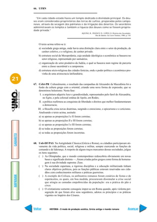 66. UFRN


             “Em cada cidade-estado havia um templo dedicado à divindade principal. Os deu-
           ses eram considerados proprietários das terras de cultivo, preparadas pelos campo-
           neses, através da secagem dos pântanos e da irrigação dos desertos. Os sacerdotes
           administravam os templos e também a riqueza dos deuses como se fossem proprie-
           dade privada.”
                                                         AQUINO, R.; FRANCO. D.; LOPES, O. História das Sociedades.
                                                                        Rio de Janeiro: Ao Livro Técnico, 1986. p. 110.



               O texto acima refere-se à:
               a) sociedade grega antiga, onde havia uma distinção clara entre o setor da produção, de
                  caráter coletivo, e o religioso, de caráter privado.
               b) estrutura social da Mesopotâmia, cuja unidade ideológica e econômica se baseava no
                  setor religioso, representado por santuários.
               c) organização do setor produtivo da Judéia, o qual se baseava num regime de parceria
                  entre a classe sacerdotal e a camponesa.
               d) estrutura sócio-religiosa das cidades fenícias, onde o poder político e econômico pro-
                  vinha de uma aristocracia latifundiária.

21
           67. Cefet-PR Culturalmente, o resultado das campanhas de Alexandre da Macedônia foi a
               fusão da cultura grega com a oriental, criando uma nova forma de expressão, que se
               denominou helenismo. Nesta fase:
                I. a arquitetura adquiriu luxo e grandiosidade, representados pelo farol de Alexandria,
                   no Egito, e pela colossal estátua de Apolo, em Rodes;
                II. a política reafirmou as conquistas de liberdade e direitos que melhor fundamentaram
                    a democracia;
               III. a filosofia criou novas doutrinas, surgindo o estoicismo, o epicurismo e o ceticismo.
                Analisando o texto acima, assinale:
               a) se apenas as proposições I e II forem corretas;
               b) se apenas as proposições II e III forem corretas;
               c) se apenas as proposições I e III forem corretas;
               d) se todas as proposições forem corretas;
               e) se todas as proposições forem incorretas.
GABARITO




           68. Unb-DF/PAS Na Antigüidade Clássica (Grécia e Roma), os cidadãos participavam ati-
               vamente da vida política, social, religiosa e militar, sempre exercendo as funções de
               comando e de liderança. A respeito de alguns traços marcantes dessas sociedades, julgue
               os itens seguintes.
               ( ) As Olimpíadas, que o mundo contemporâneo redescobriu obviamente em novas
                     bases e significado distinto —, foram criadas pelos gregos como forma de homena-
                     gem à sua divindade suprema: Zeus.
               ( ) Na sociedade espartana, a rigorosa disciplina e a educação militarizada tinham
                     claros objetivos políticos, pois as funções públicas estavam reservadas aos cida-
                     dãos com conhecimentos militares e práticas guerreiras.
IMPRIMIR




               ( ) A exemplo do Coliseu, os anfiteatros romanos foram cenários de festas e de
                     espetáculos, os quais, em boa medida, procuravam dissimular a crise social
                     que atingia as camadas empobrecidas da população: era a prática do pão e
                     circo.
               ( ) O cristianismo somente conseguiu impor-se em Roma quando, após violenta per-
                     seguição de que foram alvo seus seguidores, adotou os princípios e as práticas
                     vigentes no Império dos Césares.




           Voltar         HISTÓRIA - O modo de produção asiático, Grécia antiga e mundo romano                     Avançar
 