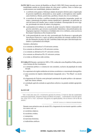 24. PUC-RJ Os anos iniciais da República no Brasil (1889-1902) foram marcados por uma
               instabilidade sentida em diversos planos da vida social e política. Entre os fatores que
               condicionaram essa instabilidade, podemos identificar:
                I. o confronto entre grupos e lideranças adeptos de projetos distintos para a organização
                   do governo republicano, destacando-se, nesse quadro, as divergências entre republi-
                   canos históricos, liberais, positivistas, jacobinos, fossem eles civis ou militares;
               II. a ocorrência de revoltas e conflitos armados de proporções inesperadas, pondo em
                   xeque a manutenção do próprio sistema republicano e apontando, em particular, no
                   caso da Guerra de Canudos, para o caráter excludente e hierarquizador do novo regi-
                   me, proclamado em nome da ordem e do progresso;
              III. a permanência de militares no controle do poder executivo federal, instaurando um
                   governo autoritário, que cerceava as pretensões federalistas e descentralizadoras das
                   oligarquias regionais e fomentava a rivalidade entre civis e militares, como ocorreu na
                   Revolução Federalista no Rio Grande do Sul;
              IV. a alta generalizada do custo de vida, ocasionada pelo Encilhamento e agravada pelo
                  Saneamento Financeiro, o qual, ao aplicar uma política de variação cambial em fun-
                  ção das flutuações do preço do café, contribuiu ainda mais para a desvalorização mo-
                  netária e a permanência da inflação.
              Assinale a alternativa:
              a) se somente as afirmativas I e II estiverem corretas.

9             b) se somente as afirmativas I e III estiverem corretas.
              c) se somente as afirmativas II e IV estiverem corretas.
              d) se somente as afirmativas III e IV estiverem corretas.
              e) se todas as afirmativas estão corretas.


           25. Unifor-CE Durante o período de 1889 a 1930, conhecido como República Velha, persiste
               como herança da fase monárquica,
              a) o unitarismo político e o sistema de voto censitário, exclusivo da população de renda
                 elevada.
              b) a supremacia da região nordestina em termos econômicos e concentração demográfica.
              c) uma economia de impulso industrializante inaugurada com a “Era Mauá”, no século
                 XIX.
              d) a hegemonia do Exército como principal sustentáculo do poder político e da represen-
                 tação das classes urbanas.
              e) a produção agrícola centrada na agricultura cafeeira e na grande unidade agroprodu-
GABARITO




                 tora.


           26. FGV-SP

              “Até o início dos anos 20, o movimento grevista foi intenso. O nível de vida dos assalariados
           continuava declinando, enquanto vitórias socialistas na Europa (…) estimulavam a luta dos operá-
           rios. Entre 1917 e 1921, ocorreram 150 greves na capital paulista, 46 no interior e 84 no Rio de
           Janeiro.”
                                                               ALENCAR, Francisco et al. História da Sociedade Brasileira.


              Durante esses primeiros anos do século XX, a hegemonia do movimento operário comba-
              tivo esteve com os:
IMPRIMIR




              a) socialistas utópicos;
              b) socialistas cristãos;
              c) anarquistas;
              d) marxistas-leninistas;
              e) sindicalistas católicos.




           Voltar                           HISTÓRIA – República Velha (1889-1930)                                    Avançar
 