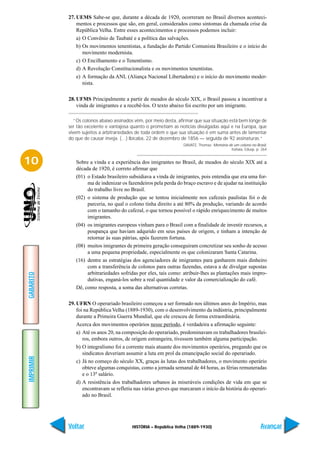 27. UEMS Sabe-se que, durante a década de 1920, ocorreram no Brasil diversos aconteci-
               mentos e processos que são, em geral, considerados como sintomas da chamada crise da
               República Velha. Entre esses acontecimentos e processos podemos incluir:
               a) O Convênio de Taubaté e a política das salvações.
               b) Os movimentos tenentistas, a fundação do Partido Comunista Brasileiro e o início do
                  movimento modernista.
               c) O Encilhamento e o Tenentismo.
               d) A Revolução Constitucionalista e os movimentos tenentistas.
               e) A formação da ANL (Aliança Nacional Libertadora) e o início do movimento moder-
                  nista.

           28. UFMS Principalmente a partir de meados do século XIX, o Brasil passou a incentivar a
               vinda de imigrantes e a recebê-los. O texto abaixo foi escrito por um imigrante.

              “Os colonos abaixo assinados vêm, por meio desta, afirmar que sua situação está bem longe de
           ser tão excelente e vantajosa quanto o prometiam as notícias divulgadas aqui e na Europa, que
           vivem sujeitos a arbitrariedades de toda ordem e que sua situação é em suma antes de lamentar
           do que de causar inveja. (…) Ibicaba, 22 de dezembro de 1856 — seguida de 92 assinaturas.”
                                                                  DAVATZ, Thomaz. Memória de um colono no Brasil,
                                                                                           Itatiaia, Edusp, p. 264


10            Sobre a vinda e a experiência dos imigrantes no Brasil, de meados do século XIX até a
              década de 1920, é correto afirmar que
              (01) o Estado brasileiro subsidiava a vinda de imigrantes, pois entendia que era uma for-
                   ma de indenizar os fazendeiros pela perda do braço escravo e de ajudar na instituição
                   do trabalho livre no Brasil.
              (02) o sistema de produção que se tentou inicialmente nos cafezais paulistas foi o de
                   parceria, no qual o colono tinha direito a até 80% da produção, variando de acordo
                   com o tamanho do cafezal, o que tornou possível o rápido enriquecimento de muitos
                   imigrantes.
              (04) os imigrantes europeus vinham para o Brasil com a finalidade de investir recursos, a
                   poupança que haviam adqurido em seus países de origem, e tinham a intenção de
                   retornar às suas pátrias, após fazerem fortuna.
              (08) muitos imigrantes de primeira geração conseguiram concretizar seu sonho de acesso
                   a uma pequena propriedade, especialmente os que colonizaram Santa Catarina.
              (16) dentre as estratégias dos agenciadores de imigrantes para ganharem mais dinheiro
                   com a transferência de colonos para outras fazendas, estava a de divulgar supostas
                   arbitrariedades sofridas por eles, tais como: atribuir-lhes as plantações mais impro-
GABARITO




                   dutivas, enganá-los sobre a real quantidade e valor da comercialização do café.
              Dê, como resposta, a soma das alternativas corretas.

           29. UFRN O operariado brasileiro começou a ser formado nos últimos anos do Império, mas
               foi na República Velha (1889-1930), com o desenvolvimento da indústria, principalmente
               durante a Primeira Guerra Mundial, que ele cresceu de forma extraordinária.
               Acerca dos movimentos operários nesse período, é verdadeira a afirmação seguinte:
               a) Até os anos 20, na composição do operariado, predominavam os trabalhadores brasilei-
                  ros, embora outros, de origem estrangeira, tivessem também alguma participação.
               b) O integralismo foi a corrente mais atuante dos movimentos operários, pregando que os
                  sindicatos deveriam assumir a luta em prol da emancipação social do operariado.
IMPRIMIR




               c) Já no começo do século XX, graças às lutas dos trabalhadores, o movimento operário
                  obteve algumas conquistas, como a jornada semanal de 44 horas, as férias remuneradas
                  e o 13º salário.
               d) A resistência dos trabalhadores urbanos às miseráveis condições de vida em que se
                  encontravam se refletiu nas várias greves que marcaram o início da história do operari-
                  ado no Brasil.




           Voltar                        HISTÓRIA – República Velha (1889-1930)                               Avançar
 