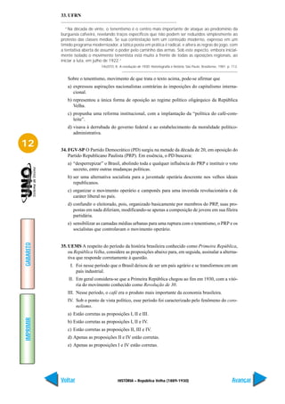 33. UFRN

              “Na década de vinte, o tenentismo é o centro mais importante de ataque ao predomínio da
           burguesia cafeeira, revelando traços específicos que não podem ser reduzidos simplesmente ao
           protesto das classes médias. Se sua contestação tem um conteúdo moderno, expresso em um
           tímido programa modernizador, a tática posta em prática é radical, e altera as regras do jogo, com
           a tentativa aberta de assumir o poder pelo caminho das armas. Sob este aspecto, embora inicial-
           mente isolado o movimento tenentista está muito à frente de todas as oposições regionais, ao
           iniciar a luta, em julho de 1922.”
                                 FAUSTO, B. A revolução de 1930: historiografia e história. São Paulo: Brasiliense, 1981. p. 113.


              Sobre o tenentismo, movimento de que trata o texto acima, pode-se afirmar que
              a) expressou aspirações nacionalistas contrárias às imposições do capitalismo interna-
                 cional.
              b) representou a única forma de oposição ao regime político oligárquico da República
                 Velha.
              c) propunha uma reforma institucional, com a implantação da “política do café-com-
                 leite”.
              d) visava à derrubada do governo federal e ao estabelecimento da moralidade político-
                 administrativa.

12         34. FGV-SP O Partido Democrático (PD) surgiu na metade da década de 20, em oposição do
               Partido Republicano Paulista (PRP). Em essência, o PD buscava:
              a) “desperrepizar” o Brasil, abolindo toda e qualquer influência do PRP e instituir o voto
                 secreto, entre outras mudanças políticas.
              b) ser uma alternativa socialista para a juventude operária descrente nos velhos ideais
                 republicanos.
              c) organizar o movimento operário e camponês para uma investida revolucionária e de
                 caráter liberal no país.
              d) confundir o eleitorado, pois, organizado basicamente por membros do PRP, suas pro-
                 postas em nada diferiam, modificando-se apenas a composição de jovens em sua fileira
                 partidária.
              e) sensibilizar as camadas médias urbanas para uma ruptura com o tenentismo, o PRP e os
                 socialistas que controlavam o movimento operário.
GABARITO




           35. UEMS A respeito do período da história brasileira conhecido como Primeira República,
               ou República Velha, considere as proposições abaixo para, em seguida, assinalar a alterna-
               tiva que responde corretamente à questão.
                I. Foi nesse período que o Brasil deixou de ser um país agrário e se transformou em um
                   país industrial.
               II. Em geral considera-se que a Primeira República chegou ao fim em 1930, com a vitó-
                   ria do movimento conhecido como Revolução de 30.
              III. Nesse período, o café era o produto mais importante da economia brasileira.
              IV. Sob o ponto de vista político, esse período foi caracterizado pelo fenômeno do coro-
                  nelismo.
              a) Estão corretas as proposições I, II e III.
IMPRIMIR




              b) Estão corretas as proposições I, II e IV.
              c) Estão corretas as proposições II, III e IV.
              d) Apenas as proposições II e IV estão corretas.
              e) Apenas as proposições I e IV estão corretas.




           Voltar                           HISTÓRIA – República Velha (1889-1930)                                           Avançar
 