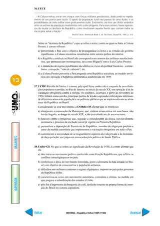 36. UECE

              “A Coluna evitou entrar em choque com forças militares ponderáveis, deslocando-se rapida-
           mente de um ponto para outro. O apoio da população rural não passou de uma ilusão, e as
           possibilidades de êxito militar eram praticamente nulas. Entretanto, ela teve um efeito simbólico
           entre os setores da população insatisfeitos com a elite dirigente. Para esses setores, havia esperan-
           ças de mudar os destinos da República, como mostravam aqueles heróis que corriam todos os
           riscos para salvar a nação.”
                                                 FAUSTO, Boris. História do Brasil. 2. ed. São Paulo, Edusp/FDE, 1995. p. 310.



              Sobre os “destinos da República” a que se refere o texto, contra os quais se batia a Coluna
              Prestes, é correto afirmar:
              a) percorrendo o País com o objetivo de propagandear os feitos e as virtudes do governo
                 republicano. a Coluna encontrou resistências entre setores pobres do interior.
              b) a República instalada no Brasil não correspondia aos anseios dos militares revolucioná-
                 rios, que permaneciam monarquistas, tais como Miguel Costa e Luís Carlos Prestes.
              c) a instalação do regime republicano não alterou os vícios da política brasileira – corone-
                 lismo, corrupção, “voto de cabresto”, etc.
              d) a Coluna Prestes percorria o País pregando uma República socialista, ao modelo sovié-
                 tico, em oposição à República democrática estabelecida em 1889.
13
           37. UFMG Revolta da Vacina é o nome pelo qual ficou conhecido o conjunto de manifesta-
               ções populares ocorridas, no Rio de Janeiro, no início do século XX, em oposição à lei de
               vacinação obrigatória contra a varíola. Os conflitos, ocorridos a partir de novembro de
               1904, tinham como um dos principais pontos de tensão a oposição entre alguns interesses
               de diferentes setores da população e as políticas públicas que se implementavam no alvo-
               recer da República no Brasil.
              Considerando-se esse movimento, é CORRETO afirmar que os revoltosos
              a) almejavam a restauração da Monarquia, que, embora aristocrática em suas bases, não
                 havia chegado, ao longo do século XIX, a tão exacerbado ato de autoritarismo.
              b) lutavam contra o progresso que, segundo o entendimento da época, inevitavelmente
                 acentuaria o processo de exclusão social já vigente na Primeira República.
              c) pretendiam a deposição do Presidente da República, membro da oligarquia paulista e
                 autor da medida autoritária que implementou a vacinação obrigatória em todo o País.
              d) sustentavam a necessidade de se resguardarem aspectos da vida privada e da moralida-
GABARITO




                 de da população, que julgavam ameaçados pela política de Saúde Pública.


           38. Unifor-CE No que se refere ao significado da Revolução de 1930, é correto afirmar que
               ela
              a) deu início ao movimento político conhecido como Reação Republicana, que refletia os
                 conflitos intraoligárquicos no país.
              b) simbolizou o ápice do movimento tenentista, ponto culminante da luta armada no Bra-
                 sil com objetivo de conscientizar a população sertaneja.
              c) dificultou aos militares contestar o regime oligárquico, imposto ao país pelos governos
                 da República Velha.
              d) caracterizou-se como um movimento autoritário, centralista e elitista, na medida em
IMPRIMIR




                 que pregava a subordinação dos estados à União.
              e) põe fim à hegemonia da burguesia do café, desfecho inscrito na própria forma de inser-
                 ção do Brasil no sistema capitalista.




           Voltar                          HISTÓRIA – República Velha (1889-1930)                                         Avançar
 