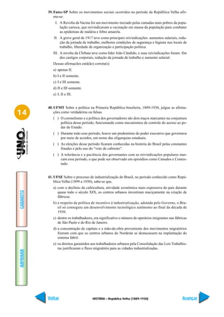 39. Fatec-SP Sobre os movimentos sociais ocorridos no período da República Velha afir-
               ma-se:
               I. A Revolta da Vacina foi um movimento iniciado pelas camadas mais pobres da popu-
                  lação carioca, que reivindicavam a vacinação em massa da população para combater
                  as epidemias de malária e febre amarela.
              II. A greve geral de 1917 teve como principais reivindicações: aumentos salariais, redu-
                  ção da jornada de trabalho, melhores condições de segurança e higiene nos locais de
                  trabalho, liberdade de organização e participação política.
              III. A revolta da Chibata teve como líder João Cândido, e suas reivindicações foram: fim
                   dos castigos corporais, redução da jornada de trabalho e aumento salarial.
              Dessas afirmacões está(ão) correta(s)
              a) apenas II.
              b) I e II somente.
              c) I e III somente.
              d) II e III somente.
              e) I, II e III.


           40. UFMT Sobre a política na Primeira República brasileira, 1889-1930, julgue as afirma-
14             ções como verdadeiras ou falsas.
              ( ) O coronelismo e a política dos governadores são dois traços marcantes na conjuntura
                  política desse período, funcionando como mecanismos de controle do acesso ao po-
                  der do Estado.
              ( ) Durante todo esse período, houve um predomínio do poder executivo que governava
                  por meio de acordos, em nome das oligarquias estaduais.
              ( ) As eleições desse período ficaram conhecidas na história do Brasil pelas constantes
                  fraudes e pelo uso do “voto de cabresto”.
              ( ) A tolerância e a paciência dos governantes com as reivindicações populares mar-
                  cam esse período, o que pode ser observado em episódios como Canudos e Contes-
                  tado.


           41. UFSE Sobre o processo de industrialização do Brasil, no período conhecido como Repú-
               blica Velha (1899 a 1930), sabe-se que,
              a) com o declínio da cafeicultura, atividade econômica mais expressiva do país durante
GABARITO




                 quase todo o século XIX, os centros urbanos investiram maciçamente na criação de
                 fábricas.
              b) a respeito da política de incentivo à industrialização, adotada pelo Governo, o Bra-
                 sil só conseguiu um desenvolvimento tecnológico autônomo ao final da década de
                 1930.
              c) dentre os trabalhadores, era significativo o número de operários imigrantes nas fábricas
                 de São Paulo e do Rio de Janeiro.
              d) a concentração de capitais e a mão-de-obra proveniente dos movimentos migratórios
                 fizeram com que os centros urbanos do Nordeste se destacassem na implantação do
                 sistema fabril.
              e) os direitos garantidos aos trabalhadores urbanos pela Consolidação das Leis Trabalhis-
                 tas justificaram o fluxo migratório para as cidades industrializadas.
IMPRIMIR




           Voltar                       HISTÓRIA – República Velha (1889-1930)                        Avançar
 