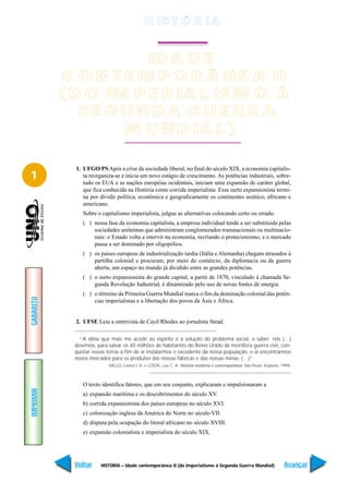 H IS T Ó R I A


                       ID A D E
            C O N T E M P O R Â N E A II
           ( D O IM P E R IA L IS M O À
              SE GUNDA GUE RR A
                    M U N D IA L )

             1. UFGO/PS Após a crise da sociedade liberal, no final do século XIX, a economia capitalis-
1               ta reorganiza-se e inicia um novo estágio de crescimento. As potências industriais, sobre-
                tudo os EUA e as nações européias ocidentais, iniciam uma expansão de caráter global,
                que fica conhecida na História como corrida imperialista. Esse surto expansionista termi-
                na por dividir política, econômica e geograficamente os continentes asiático, africano e
                americano.
                Sobre o capitalismo imperialista, julgue as alternativas colocando certo ou errado.
                ( ) nessa fase da economia capitalista, a empresa individual tende a ser substituída pelas
                    sociedades anônimas que administram conglomerados transnacionais ou multinacio-
                    nais: o Estado volta a intervir na economia, recriando o protecionismo, e o mercado
                    passa a ser dominado por oligopólios.
                ( ) os países europeus de industrialização tardia (Itália e Alemanha) chegam atrasados à
                    partilha colonial e procuram, por meio do comércio, da diplomacia ou da guerra
                    aberta, um espaço no mundo já dividido entre as grandes potências.
                ( ) o surto expansionista do grande capital, a partir de 1870, vinculado à chamada Se-
                    gunda Revolução Industrial, é dinamizado pelo uso de novas fontes de energia.
                ( ) o término da Primeira Guerra Mundial marca o fim da dominação colonial das potên-
GABARITO




                    cias imperialistas e a libertação dos povos da Ásia e África.


             2. UFSE Leia a entrevista de Cecil Rhodes ao jornalista Stead.

               “A idéia que mais me acode ao espírito é a solução do problema social, a saber: nós (…)
             devemos, para salvar os 40 milhões de habitantes do Reino Unido de mortífera guerra civil, con-
             quistar novas terras a fim de aí instalarmos o excedente da nossa população, e aí encontrarmos
             novos mercados para os produtos das nossas fábricas e das nossas minas. (…)”
                            MELLO, Leonel I. A. e COSTA, Luiz C. A. História moderna e contemporânea. São Paulo: Scipione, 1999.



                O texto identifica fatores, que em seu conjunto, explicaram e impulsionaram a
IMPRIMIR




                a) expansão marítima e os descobrimentos do século XV.
                b) corrida expansionista dos países europeus no século XVI.
                c) colonização inglesa da América do Norte no século VII.
                d) disputa pela ocupação do litoral africano no século XVIII.
                e) expansão colonialista e imperialista do século XIX.




             Voltar     HISTÓRIA – Idade contemporânea II (do Imperialismo à Segunda Guerra Mundial)                        Avançar
 