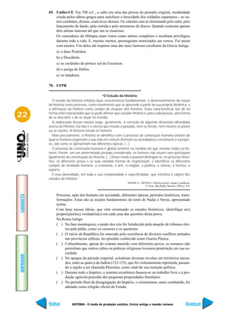 69. Unifor-CE Em 708 a.C., o salto era uma das provas do pentatlo original, modalidade
               criada pelos sábios gregos para satisfazer a ferocidade dos soldados espartanos - os ou-
               tros combates, diziam, eram leves demais. Os valentes iam se eliminando pelo salto, pelo
               lançamento de dardo, pela corrida e pelo arremesso de discos. Quando restavam apenas
               dois atletas lutavam até que um se exaurisse.
               Os vencedores de Olímpia eram vistos como atletas completos e recebiam privilégios
               durante toda a vida. E, mesmo mortos, prosseguiam eternizados em versos. Foi assim
               com muitos. Um deles até inspirou uma das mais famosas esculturas da Grécia Antiga.
                a) o deus Posêidon.
                b) o Discóbolo.
                c) as cariátides do pórtico sul do Erecteion.
                d) o auriga de Delfos.
                e) os lutadores.

           70. UFPR

                                                  “O Estudo da História
              O estudo da História enfatiza duas características fundamentais: o desenvolvimento da noção
           de história como processo, como movimento que se apreende a partir da sua própria dinâmica, e
           a afirmação da história como campo da atuação dos homens. Essas características são de tal

22         forma inter-relacionadas que se pode afirmar que estudar História é, para cada pessoa, uma forma
           de se descobrir e de se situar no mundo.
              A elaboração dessas noções exige, geralmente, a correção de algumas distorções difundidas
           acerca da História. Ela não é a ciência que estuda o passado, nem os heróis, nem mesmo os países
           ou as nações. A História estuda os homens.
              Mais precisamente, a História se identifica com o processo de construção humana através do
           qual os homens organizam a sua vida em comum (formam as sociedades) e constituem a si própri-
           os, tais como se apresentam nas diferentes épocas. (...)
              O processo de construção humana é global também na medida em que envolve todos os ho-
           mens. Porém, em um determinado período considerado, os homens não atuam nem participam
           igualmente da constituição da História. (...) Desse modo é possível distinguir-se, no processo histó-
           rico, os diferentes povos e as suas variadas formas de organização, e identificar os diferentes
           campos de atividade humana: a economia, a arte, a religião, a política, a ciência, a técnica, o
           esporte.
              É essa diversidade, em toda a sua complexidade e especificidade, que constitui o objeto dos
           estudos da História.”
                                                                   NADAI, E.; NEVES, J. História geral: antiga e medieval.
                                                                                2º Grau. São Paulo, Saraiva, 1994, p. 8-9.


                Processo, ação dos homens em sociedade, diferentes épocas, períodos históricos, trans-
GABARITO




                formações. Estas são as noções fundamentais do texto de Nadai e Neves, apresentado
                acima.
                Com base nessas idéias, que vêm orientando os estudos históricos, identifique a(s)
                proposição(ões) verdadeira(s) em cada uma das questões desta prova.
                Na Roma Antiga:
                ( ) Na fase monárquica, o poder dos reis foi fortalecido pela atuação de tribunos elei-
                     tos pela plebe, como os censores e os questores.
                ( ) O início da República foi marcado pela ocorrência de diversos conflitos armados
                     nas províncias célticas, no episódio conhecido como Guerra Púnica.
                ( ) Culturalmente, apesar do contato mantido com diferentes povos, os romanos não
                     permitiam que outros cultos ou práticas religiosas tivessem penetração em sua so-
                     ciedade.
IMPRIMIR




                ( ) No apogeu do período imperial, eclodiram diversas revoltas em territórios anexa-
                     dos, entre as quais a da Judéia (132-135), que foi violentamente reprimida, passan-
                     do a região a ser chamada Palestina, como sinal de sua extinção política.
                ( ) Durante todo o Império, o sistema econômico baseou-se no trabalho livre e a pro-
                     dução agrícola procedia das pequenas propriedades familiares.
                ( ) No período final da desagregação do Império, o cristianismo, antes combatido, foi
                     adotado como religião oficial do Estado.



           Voltar          HISTÓRIA - O modo de produção asiático, Grécia antiga e mundo romano                       Avançar
 