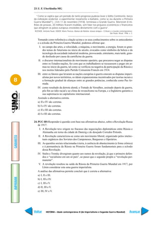 23. U. F. Uberlândia-MG

             “Como se explica que um período de tanto progresso pudesse levar o Velho Continente, berço
           da civilização ocidental, a experimentar novamente a barbárie, como se viu durante a Primeira
           Guerra Mundial? (...) Em 11 de novembro (1918), terminava a Grande Guerra. Morreram 8 mi-
           lhões de pessoas, 20 milhões ficaram inválidas, sem falar nos prejuízos econômicos e financeiros
           que atingiram os países europeus envolvidos diretamente com a guerra”.
           REZENDE, Antônio Paulo; DIDIER, Maria Thereza. Rumos da História: nossos tempos – O Brasil e o mundo contemporâneo.
                                                                                                      São Paulo: Atual, 1996. v. 3.


              Tomando como referência a citação acima e os seus conhecimentos sobre os antecedentes
              e a eclosão da Primeira Guerra Mundial, podemos afirmar que:
                I. no campo das artes, a velocidade, a máquina, o movimento, a energia, foram os gran-
                   des temas do futurismo no início do século, evocados como símbolos da beleza e da
                   tecnologia da sociedade industrial moderna, provocando, entretanto, mais tarde, gran-
                   de desilusão por causa da carnificina da guerra.
               II. o discurso internacionalista do movimento operário, que procurava negar as disputas
                   entre os Estados-nações, fez com que os trabalhadores se recusassem a pegar em ar-
                   mas no início da guerra, tal como se verificou na negativa de participação da Rússia e
                   nos motins liderados pelo Partido Comunista Francês em 1914.
              III. entre os fatores que levaram as nações européias à guerra estavam as disputas imperi-
                   alistas por novos territórios, os ideais expansionistas incentivados por teorias raciais e
8                  a formação gradual de alianças entre as grandes potências, conhecida como Paz Ar-
                   mada.
              IV. como resultado da derrota alemã, o Tratado de Versalhes, assinado depois da guerra,
                   pôs fim ao ódio racial e ao clima de revanchismo na Europa, e a Inglaterra garantiu a
                   sua supremacia no capitalismo internacional.
              Assinale a alternativa correta.
              a) II e IV são corretas.
              b) I e IV são corretas.
              c) II e III são corretas.
              d) I e III são corretas.

           24. PUC-RS Responder à questão com base nas afirmativas abaixo, sobre a Revolução Russa
               de 1917:
                 I. A Revolução teve origem no fracasso das negociações diplomáticas entre Rússia e
                    Alemanha em torno da cidade de Dantzig e do desejado Corredor Polonês.
GABARITO




                II. A Revolução caracterizou-se como um movimento liberal, organizado pelos intelec-
                    tuais orgânicos dos Sovietes dos Camponeses, Burgueses e Operários.
               III. As questões sociais relacionadas à terra, à carência de abastecimento (e fome crônica)
                    e à permanência da Rússia na Primeira Guerra foram fundamentais para a eclosão
                    dessa Revolução.
               IV. Stalin e Trotsky divergiram quanto aos rumos da revolução, já que o primeiro defen-
                    deu o “socialismo em um só país”, ao passo que o segundo propôs a “revolução per-
                    manente”.
                V. A revolução resultou na saída da Rússia da Primeira Guerra Mundial em 1917, por
                    Lênin considerar esta uma guerra imperialista.
               A análise das afirmativas permite concluir que é correta a alternativa:
               a) I, II e III.
IMPRIMIR




               b) I, III e IV.
               c) I, III e V.
               d) II, III e V.
               e) III, IV e V.




           Voltar       HISTÓRIA – Idade contemporânea II (do Imperialismo à Segunda Guerra Mundial)                           Avançar
 