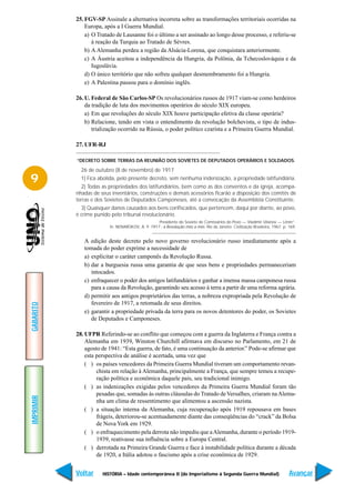 25. FGV-SP Assinale a alternativa incorreta sobre as transformações territoriais ocorridas na
               Europa, após a I Guerra Mundial.
               a) O Tratado de Lausanne foi o último a ser assinado ao longo desse processo, e referiu-se
                  à reação da Turquia ao Tratado de Sèvres.
               b) A Alemanha perdeu a região da Alsácia-Lorena, que conquistara anteriormente.
               c) A Áustria aceitou a independência da Hungria, da Polônia, da Tchecoslováquia e da
                  Iugoslávia.
               d) O único território que não sofreu qualquer desmembramento foi a Hungria.
               e) A Palestina passou para o domínio inglês.

           26. U. Federal de São Carlos-SP Os revolucionários russos de 1917 viam-se como herdeiros
               da tradição de luta dos movimentos operários do século XIX europeu.
               a) Em que revoluções do século XIX houve participação efetiva da classe operária?
               b) Relacione, tendo em vista o entendimento da revolução bolchevista, o tipo de indus-
                  trialização ocorrido na Rússia, o poder político czarista e a Primeira Guerra Mundial.

           27. UFR-RJ

           “DECRETO SOBRE TERRAS DA REUNIÃO DOS SOVIETES DE DEPUTADOS OPERÁRIOS E SOLDADOS.

             26 de outubro (8 de novembro) de 1917
9            1) Fica abolida, pelo presente decreto, sem nenhuma indenização, a propriedade latifundiária.
             2) Todas as propriedades dos latifundiários, bem como as dos conventos e da igreja, acompa-
           nhadas de seus inventários, construções e demais acessórios ficarão a disposição dos comitês de
           terras e dos Sovietes de Deputados Camponeses, até a convocação da Assembléia Constituinte.
             3) Quaisquer danos causados aos bens confiscados, que pertencem, daqui por diante, ao povo,
           é crime punido pelo tribunal revolucionário.
                                                  Presidente do Soviete de Comissários do Povo — Vladimir Ulianov — Lênin”.
                         In: NENAROKOV, A. P. 1917 : a Revolução mês a mês. Rio de Janeiro: Civilização Brasileira, 1967. p. 169.


              A edição deste decreto pelo novo governo revolucionário russo imediatamente após a
              tomada do poder exprime a necessidade de
              a) explicitar o caráter camponês da Revolução Russa.
              b) dar a burguesia russa uma garantia de que seus bens e propriedades permaneceriam
                 intocados.
              c) enfraquecer o poder dos antigos latifundiários e ganhar a imensa massa camponesa russa
                 para a causa da Revolução, garantindo seu acesso à terra a partir de uma reforma agrária.
              d) permitir aos antigos proprietários das terras, a nobreza expropriada pela Revolução de
                 fevereiro de 1917, a retomada de seus direitos.
GABARITO




              e) garantir a propriedade privada da terra para os novos detentores do poder, os Sovietes
                 de Deputados e Camponeses.

           28. UFPR Referindo-se ao conflito que começou com a guerra da Inglaterra e França contra a
               Alemanha em 1939, Winston Churchill afirmava em discurso no Parlamento, em 21 de
               agosto de 1941: “Esta guerra, de fato, é uma continuação da anterior.” Pode-se afirmar que
               esta perspectiva de análise é acertada, uma vez que
               ( ) os países vencedores da Primeira Guerra Mundial tiveram um comportamento revan-
                    chista em relação à Alemanha, principalmente a França, que sempre temeu a recupe-
                    ração política e econômica daquele país, seu tradicional inimigo.
               ( ) as indenizações exigidas pelos vencedores da Primeira Guerra Mundial foram tão
                    pesadas que, somadas às outras cláusulas do Tratado de Versalhes, criaram na Alema-
IMPRIMIR




                    nha um clima de ressentimento que alimentou a ascensão nazista.
               ( ) a situação interna da Alemanha, cuja recuperação após 1919 repousava em bases
                    frágeis, deteriorou-se acentuadamente diante das conseqüências do “crack” da Bolsa
                    de Nova York em 1929.
               ( ) o enfraquecimento pela derrota não impediu que a Alemanha, durante o período 1919-
                    1939, reativasse sua influência sobre a Europa Central.
               ( ) derrotada na Primeira Grande Guerra e face à instabilidade política durante a década
                    de 1920, a Itália adotou o fascismo após a crise econômica de 1929.


           Voltar     HISTÓRIA – Idade contemporânea II (do Imperialismo à Segunda Guerra Mundial)                           Avançar
 