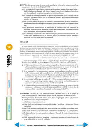 29. UFMA São características do processo de partilha da África pelos países imperialistas
               europeus em fins do século XIX, EXCETO:
               a) A formação da Tríplice Aliança (reunindo a Alemanha, a Áustria-Hungria e a Itália) e
                  da Tríplice Entente (formada pela aliança Franco-Russa, Franco-Inglesa e Anglo-Rus-
                  sa), desencadeando as ações e ocupações no território africano.
               b) A expansão da penetração francesa na Argélia, resultando em vários conflitos com os
                  interesses ingleses no Egito, com os italianos na Tunísia e também com os interesses
                  alemães no Marrocos.
               c) Na África os setores da produção econômica, como resultante da ação imperialista,
                  passam a ser monopolizados pelos europeus, voltando a economia local para a exporta-
                  ção.
               d) As “plantations” monocultoras, de propriedade de europeus, mas com o trabalho de
                  africanos, foram altamente destrutivas para as sociedades locais, marcadas que eram
                  pelos baixíssimos salários, racismo, apartheid, etc.
               e) A Conferência de Berlim de 1884-1885, reunida pelo primeiro-ministro Bismarck, fun-
                  cionou como um marco decisivo no processo, pois ali se tramou a ocupação efetiva dos
                  territórios africanos pelas potências européias.

           30. UnB-DF


10           “A Rússia era até então economicamente desprezível, embora observadores de larga visão já
           previssem que seus vastos recursos, sua população e seu tamanho iriam, mais cedo ou mais tarde,
           projetá-la mundialmente. As minas e as manufaturas criadas pelos czares do século XVIII, tendo
           senhores ou mercadores feudais como empregadores, e servos como operários, estavam decli-
           nando lentamente. As novas indústrias — fábricas têxteis domésticas de pequeno porte — so-
           mente começaram a apresentar uma expansão realmente digna de nota a partir de 1860.”
                                 HOBSBAWM, Eric. A era das revoluções. São Paulo: Paz e Terra, 1994, p. 199 (com adaptações).


              A partir do texto, julgue os itens abaixo, a respeito do papel desempenhado pela Rússia na
              história mundial do fim do século XVIII até os dias atuais, colocando certo ou errado.
              ( ) O atraso econômico da Rússia, quando comparado ao dinamismo econômico da In-
                   glaterra, explica o precário peso geopolítico daquele país no arranjo da balança de
                   poder internacional na Europa da primeira metade do século XIX.
              ( ) As insurreições e os motins contra o czarismo russo ampliaram-se no final do século
                   XIX e início do século XX, associados à crise do Estado e ao declínio de uma forma de
                   poder que não mais cabia no mundo liberal, além de traduzirem a insatisfação de vários
                   setores sociais daquele país frente aos fracassos econômicos e militares do czar.
              ( ) A revolução bolchevique de outubro de 1917 foi um marco na história russa, ao en-
GABARITO




                   cerrar o ciclo de um longo e antigo regime sobrevivente às revoltas liberais que se
                   espraiaram pelo solo europeu desde o final do século XVIII.
              ( ) A industrialização russa e a projeção de Moscou como o centro de um novo império
                   econômico e político, sob a forma de união de repúblicas — URSS —, foram obra do
                   sistema político e econômico implantado na Rússia a partir de 1917.

           31. Unifor-CE Em março de 1933, Roosevelt assume a presidência dos EUA, no apogeu da
               crise econômico-social, o desemprego atingia mais de um quarto da população ativa...
               O novo presidente, discursando em sua posse, disse: “O país pede ação, e ação imediata
               (...). Precisamos agir, e agir com rapidez”.
               A solução encontrada denominou-se
               a) New Deal, nova política governamental destinada a revitalizar e preservar o sistema
IMPRIMIR




                   capitalista.
               b) Fair Deal, política de estabilização dos preços agrícolas com subsídios aos produtos rurais.
               c) Big Stick, desenvolvido pelo presidente, com o direito de intervenção na América Latina.
               d) Política de Portas Abertas, na qual reivindicava a liberdade de comércio para todas as
                   nações.
               e) NEP, um misto de princípios socialistas e capitalistas, que dava ao Estado o direito de
                   propriedade sobre os meios de produção.


           Voltar     HISTÓRIA – Idade contemporânea II (do Imperialismo à Segunda Guerra Mundial)                       Avançar
 