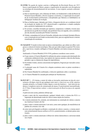 32. UFMG Na queda do regime czarista e deflagração da Revolução Russa em 1917,
               houve a participação de líderes, grupos e organizações de oposição com divergências
               na estratégia de encaminhamento do movimento. A esse respeito, assinale a alternati-
               va correta.
              a) Para os mencheviques, sob a liderança de Stálin, era fundamental a saída da Rússia da
                 Primeira Guerra Mundial, a fim de recuperar a economia, e a organização de um parti-
                 do de revolucionários profissionais e disciplinados que liderasse os trabalhadores na
                 deflagração imediata da revolução.
              b) Para os bolcheviques, liderados por Lênin, a burguesia deveria ser a condutora inicial
                 da revolução de outubro de 1917, desenvolvendo o capitalismo e criando condições
                 para a posterior implantação do socialismo.
              c) Os sovietes, conselhos formados por operários, camponeses e soldados, tiveram atua-
                 ção decisiva na gestão da revolução, mas perderam força em seguida, com a centraliza-
                 ção das decisões assumida pelo Partido Comunista.
              d) Trótsky, comandante do Exército Vermelho, defendia uma revolução limitada à Rússia,
                 com a construção de um Estado revolucionário forte, para em seguida buscar a interna-
                 cionalização do socialismo.


           33. Univali-SC O mundo evoluiu tanto na época contemporânea, que saltam aos olhos o pro-
               gresso e o desenvolvimento tecnológico. Mas, por que então surgem as guerras? Por exem-
11             plo, o que levou o mundo a deflagrar a I Guerra Mundial, com tantos avanços já alcança-
               dos?
              Analisando a I Guerra Mundial (1914-1918), podemos considerar como correto:
              a) O que causou a I Guerra Mundial foi ambição dos países europeus pela dominação dos
                 continentes subdesenvolvidos, mas repletos de riquezas naturais e mão-de-obra barata,
                 gerando o que se chamou de choque de imperialismos.
              b) Os Estados Unidos, eternos concorrentes da Inglaterra, brigavam por mercados consu-
                 midores.
              c) A principal causa da I Guerra foi a disputa econômica entre os países socialistas e
                 capitalistas.
              d) Na I Guerra Mundial foi confirmada a vitória do capitalismo sobre o socialismo.
              e) A I Guerra Mundial foi causada pela ambição do Nazifascismo.


           34. FGV-SP “(…) O cinema, a maior de todas as inovações americanas na área do enter-
               tainment, divulgou, mais do que qualquer outro meio, o American way of life, america-
GABARITO




               nizando, primeiro, os Estados Unidos, depois o resto da América (…) por meio de mo-
               dernos e complexos meios de comunicação de massa. O americanismo mercantilizado.
               (A. P. Tota. O imperialismo sedutor: a americanização do Brasil na época da segunda
               guerra.)
              A partir do texto acima, podemos afirmar que:
              a) para o autor não há, essencialmente, qualquer relação entre o cinema dos EUA e a
                 imposição de determinado modo de vida às outras nações da América.
              b) o cinema americano foi, somente, um instrumento na construção de valores e anseios
                 nas Américas Central e do Sul.
              c) para o autor o cinema americano é um meio, como outro qualquer, de transferência de
                 padrões de consumo e de vida.
IMPRIMIR




              d) como meio privilegiado na difusão e construção de valores e anseios, o cinema ameri-
                 cano primeiramente buscou unificar os EUA e, posteriormente, os demais países ame-
                 ricanos.
              e) para o autor o cinema americano é difusor de valores democráticos e universais desde
                 sua criação.




           Voltar     HISTÓRIA – Idade contemporânea II (do Imperialismo à Segunda Guerra Mundial)   Avançar
 